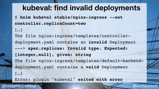 @bridgetkromhout #helmsummit
kubeval: ﬁnd invalid deployments
$ helm kubeval stable/nginx-ingress --set
controller.replicaCount=two
[…]
The file nginx-ingress/templates/controller-
deployment.yaml contains an invalid Deployment
---> spec.replicas: Invalid type. Expected:
[integer,null], given: string
The file nginx-ingress/templates/default-backend-
deployment.yaml contains a valid Deployment
[…]
Error: plugin "kubeval" exited with error
 