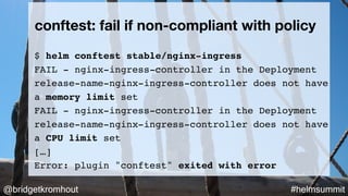 @bridgetkromhout #helmsummit
$ helm conftest stable/nginx-ingress
FAIL - nginx-ingress-controller in the Deployment
release-name-nginx-ingress-controller does not have
a memory limit set
FAIL - nginx-ingress-controller in the Deployment
release-name-nginx-ingress-controller does not have
a CPU limit set
[…]
Error: plugin "conftest" exited with error
conftest: fail if non-compliant with policy
 