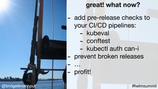 @bridgetkromhout #helmsummit
great! what now?
- add pre-release checks to
your CI/CD pipelines:

- kubeval

- conftest

- kubectl auth can-i

- prevent broken releases

- …

- proﬁt!
 