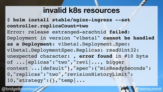 @bridgetkromhout #helmsummit
invalid k8s resources
$ helm install stable/nginx-ingress --set
controller.replicaCount=two
Error: release estranged-arachnid failed:
Deployment in version "v1beta1" cannot be handled
as a Deployment: v1beta1.Deployment.Spec:
v1beta1.DeploymentSpec.Replicas: readUint32:
unexpected character: , error found in #10 byte
of ...|eplicas":"two","revi|..., bigger
context ...|default"},"spec":{"minReadySeconds":
0,"replicas":"two","revisionHistoryLimit":
10,"strategy":{},"temp|...
 