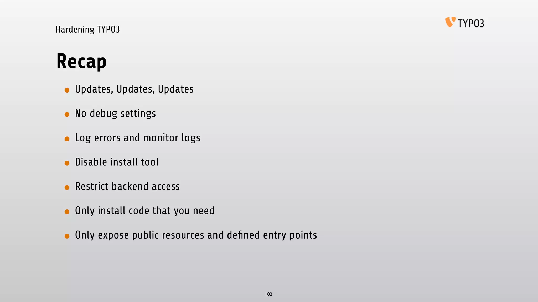 Hardening TYPO3
Recap
• Updates, Updates, Updates
• No debug settings
• Log errors and monitor logs
• Disable install tool
• Restrict backend access
• Only install code that you need
• Only expose public resources and deﬁned entry points
102
 