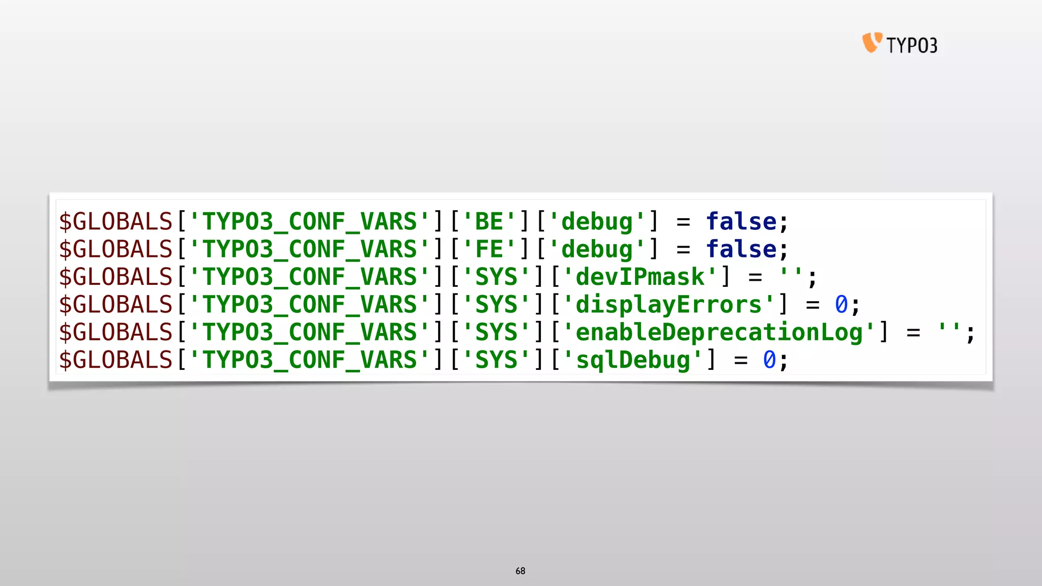 $GLOBALS['TYPO3_CONF_VARS']['BE']['debug'] = false;
$GLOBALS['TYPO3_CONF_VARS']['FE']['debug'] = false;
$GLOBALS['TYPO3_CONF_VARS']['SYS']['devIPmask'] = '';
$GLOBALS['TYPO3_CONF_VARS']['SYS']['displayErrors'] = 0;
$GLOBALS['TYPO3_CONF_VARS']['SYS']['enableDeprecationLog'] = '';
$GLOBALS['TYPO3_CONF_VARS']['SYS']['sqlDebug'] = 0;
68
 