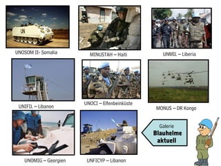 UNOSOM II- Somalia       MINUSTAH – Haiti          UNMIL – Liberia




                       UNOCI – Elfenbeinküste
 UNIFIL – Libanon                               MONUS – DR Kongo


                                                 Galerie
                                                Blauhelme
                                                 aktuell


   UNOMIG – Georgien    UNFICYP – Libanon
 