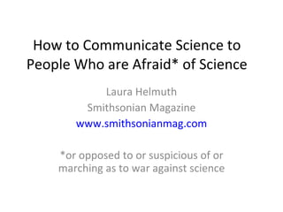 How to Communicate Science to People Who are Afraid* of Science Laura Helmuth Smithsonian Magazine www.smithsonianmag.com *or opposed to or suspicious of or marching as to war against science 