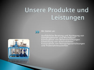 Wir bieten an:
Ausführliche Beratung und Auslegung von
Dampfinjektoren und Mischdüsen
Konstruktion von Befahreinrichtungen
Entwicklung von Arbeitsbühnen
Konstruktion von Reinigungsvorrichtungen
und Probenahmesystemen
 