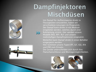 Um Dampf für Aufheizzwecke direkt in
Flüssigkeiten einzuleiten, haben wir
verschiedene Lösungen im Programm.
Der Dampf kann direkt in ein Medium
eingeleitet werden, welches durch eine
Rohrleitung strömt. Hier werden unsere
Modelle RKE, RFF, RLF und unsere
mehrstufigen Dampfinjektoren eingesetzt.
Weiterhin kann Dampf direkt in einen Behälter
eingespeist werden.
Hier kommen unsere Typen IFF, ILF, IGE, IFA
und IFM zum Einsatz.
Die Geräte unterscheiden sich durch ihre
Flanschanschlüsse und Montagemöglichkeiten.
 