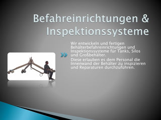Wir entwickeln und fertigen
Behälterbefahreinrichtungen und
Inspektionssysteme für Tanks, Silos
und Großbehälter.
Diese erlauben es dem Personal die
Innenwand der Behälter zu inspizieren
und Reparaturen durchzuführen.
 