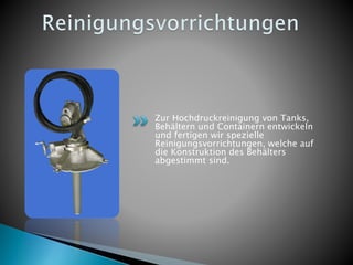 Zur Hochdruckreinigung von Tanks,
Behältern und Containern entwickeln
und fertigen wir spezielle
Reinigungsvorrichtungen, welche auf
die Konstruktion des Behälters
abgestimmt sind.
 