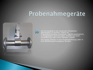 Um die Qualität in der laufenden Produktion
überwachen zu können, haben wir
Probenahmesysteme entwickelt, welche automatisch,
in festgelegten Zeitintervallen, Proben aus einer
Förderleitung oder einem Behälter ziehen.
Die Geräte können in eine Flugförderleitung oder in
eine Behälterwand eingebaut werden.
 