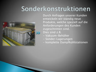 Durch Anfragen unserer Kunden
entwickeln wir ständig neue
Produkte, welche speziell auf die
Anforderungen des Kunden
zugeschnitten sind.
Dies sind z.B.
- Vakuum-Behälter
- Sonder-Lagerungen
- komplette Dampfkühlstationen
 