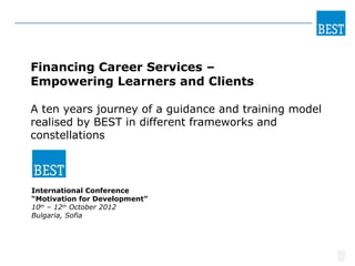 BEST
                                                   PERSONAL




Financing Career Services –
Empowering Learners and Clients

A ten years journey of a guidance and training model
realised by BEST in different frameworks and
constellations




International Conference
“Motivation for Development”
10th – 12th October 2012
Bulgaria, Sofia




                                                              1
 