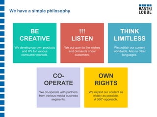 We have a simple philosophy 
OWN RIGHTS We exploit our content as widely as possible. A 360°-approach. 
BE CREATIVE We develop our own products and IPs for various comsumer markets. 
THINK LIMITLESS We publish our content worldwide. Also in other languages. 
CO- OPERATE We co-operate with partners from various media business segments. 
!!! LISTEN We act upon to the wishes and demands of our customers.  