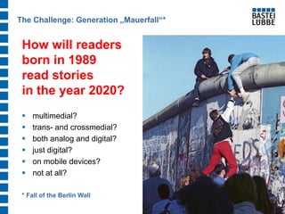 How will readers born in 1989 read stories in the year 2020? 
multimedial? 
trans- and crossmedial? 
both analog and digital? 
just digital? 
on mobile devices? 
not at all? 
The Challenge: Generation „Mauerfall“* 
* Fall of the Berlin Wall  