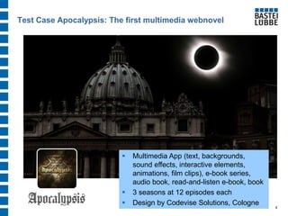 Test Case Apocalypsis: The first multimedia webnovel 
4 
Multimedia App (text, backgrounds, sound effects, interactive elements, animations, film clips), e-book series, audio book, read-and-listen e-book, book 
3 seasons at 12 episodes each 
Design by Codevise Solutions, Cologne  