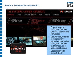 Netwars: Transmedia co-operation 
Graphic novel app in English, German, Chinese, Spanish and Portuguese 
Documentary website, tv documentary, spin-off e-book series in English, German and Chinese, and (projected) tv series 
Cooperation with filmtank, Berlin  