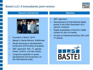 Bastei LLC: A transatlantic joint venture 
360° approach 
Development of international digital series in the USA channeled via a partner company 
Digital exploitation of BASTEI LÜBBE content on the US market 
Access to Hollywood territory (film and TV series) 
Imperative Entertainment 
Objectives 
Founded in March, 2014 
Based in Santa Monica, Kalifornien 
Studio focusing on development, production and funding of projects 
360° approach: film, TV, games, books, comics, und new media 
Long-time expertise in series development and production on the international scale  