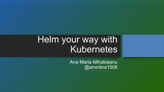 Helm your way with
Kubernetes
Ana Maria Mihalceanu
@ammbra1508
 