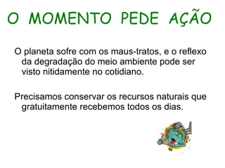 O MOMENTO PEDE AÇÃO O planeta sofre com os maus-tratos, e o reflexo da degradação do meio ambiente pode ser visto nitidamente no cotidiano. Precisamos conservar os recursos naturais que gratuitamente recebemos todos os dias.