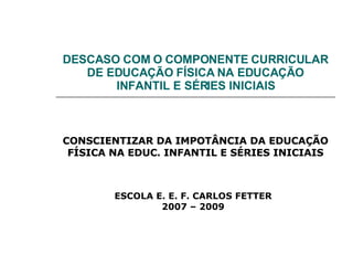 DESCASO COM O COMPONENTE CURRICULAR DE EDUCAÇÃO FÍSICA NA EDUCAÇÃO INFANTIL E SÉRIES INICIAIS CONSCIENTIZAR DA IMPOTÂNCIA DA EDUCAÇÃO FÍSICA NA EDUC. INFANTIL E SÉRIES INICIAIS ESCOLA E. E. F. CARLOS FETTER 2007 – 2009 