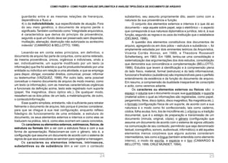 substantivo, seu assunto propriamente dito, assim como com a
natureza da sua proveniência e função.
O conjunto dos elementos externos e internos é o que dá ao
documento – seja aquele sobre papel, seja o eletrônico – o aspecto
que corresponde à sua natureza diplomática e jurídica, isto é, à sua
função, segundo as regras e os usos da instituição que o estabelece
(DELMAS, 1996).
A questão dos elementos constitutivos dos documentos de
arquivo, agregando-os em dois pólos – estrutura e substância –, foi
amplamente estudada por dois eminentes teóricos da Arquivística,
Vicenta Cortés Alonso, em 1989, e Theodore Roosevelt
Schellenberg, em 1963. Em 1988, tentou-se uma consolidação e
sistematização das argumentações dos dois estudos, consolidação
que demonstra sua concordância e complementação (BELLOTTO,
1988). Estudos que levem à identificação e à compreensão plena
do lado físico, material, formal (estrutura) e do lado informacional,
funcional e finalístico (substância) são imprescindíveis para o perfeito
entendimento da existência e da função do documento de arquivo.
Em resumo, a compreensão da dualidade inseparável de conscriptio
e actio, como veremos adiante.
Os caracteres ou elementos externos ou físicos são: o
espaço;o volume que o documento ocupa;sua quantidade;o suporte
(material sobre o qual as informações são registradas, como papel,
pergaminho, filme, disco óptico, disco magnético, fita magnética etc.);
o formato (configuração física de um suporte, de acordo com a sua
natureza e o modo como foi confeccionado, tais como caderno,
códice, folha avulsa, livro, tira de microfilme etc.);aforma ou a tradição
documental, que é o estágio de preparação e transmissão de um
documento (minuta, original, cópia); o gênero (configuração que
assume um documento de acordo com o sistema de signos utilizado
na comunicação de seu conteúdo, permitindo que seja denominado
textual, iconográfico, sonoro, audiovisual, informático); e até aqueles
elementos menos corpóreos que alguns autores consideram
intermediários, tais como a língua (também entendida como elemento
interno), o modo da escrita, a espécie e o tipo (CAMARGO &
BELLOTTO, 1996; CRUZ MUNDET, 1994).
guardarão entre si as mesmas relações de hierarquia,
dependência e fluxo e
4) o da indivisibilidade, sua especificidade de atuação. Fora
do seu meio genético, o documento de arquivo perde o
significado.Também conhecido como “integridade arquivística,
é característica que deriva do princípio da proveniência,
segundo a qual um fundo deve ser preservado sem dispersão,
mutilação, alienação, destruição não autorizada ou acréscimo
indevido” (CAMARGO & BELLOTTO, 1996).
Levando-se em conta estes princípios, em definitivo, o
documento de arquivo faz parte de conjuntos, como acima reiterado,
da mesma proveniência, únicos, orgânicos e indivisíveis, vindo a
ser, individualmente, um suporte modificado por um texto (a
informação) que lhe foi aderido e que foi produzido/recebido por uma
entidade ou indivíduo em relação a uma atividade, e que se emprega
para dispor, obrigar, conceder direitos, comunicar, provar, informar
ou testemunhar (VÁZQUEZ, 1988). Por outro lado, seria possível
conceituar o mesmo documento de arquivo de modo inverso, como
um texto (a informação), com as mesmas características orgânicas
e funcionais da definição acima, texto este registrado num suporte
(papel, fita magnética, disco óptico etc.). De qualquer modo,
ressaltem-se os dois pólos: de um lado, a matéria/suporte, de outro,
o conteúdo/informação.
Esse quadro simplista, entretanto, não é suficiente para retratar
fielmente o documento de arquivo. Isto porque é preciso considerar,
para que se chegue à sua real configuração, enquanto reflexo
fidedigno do funcionamento de uma entidade, a estrutura do
documento, os seus elementos externos e internos e como eles se
traduzem na prática, isto é, como eles ocorrem em casos concretos.
Os caracteres ou elementos externos, extrínsecos, físicos, de
estrutura ou formais têm a ver com a estrutura física e com a sua
forma de apresentação. Relacionam-se com o gênero, isto é, a
configuração que assume um documento de acordo com o sistema de
signos de que seus executores se serviram para registrar a mensagem.
Os caracteres ou elementos internos, intrínsecos,
substantivos ou de substância têm a ver com o conteúdo
COMO FAZER 8 - COMO FAZER ANÁLISE DIPLOMÁTICA E ANÁLISE TIPOLÓGICA DE DOCUMENTO DE ARQUIVO
24 25
 