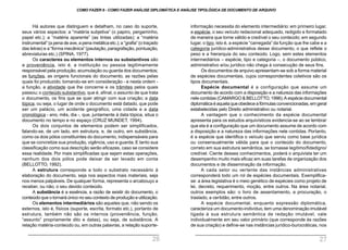 informação necessita do elemento intermediário: em primeiro lugar,
a espécie, o seu veículo redacional adequado, redigido e formatado
de maneira que torne válido e credível o seu conteúdo; em segundo
lugar, o tipo, isto é, a espécie “carregada” da função que lhe cabe e a
categoria jurídico-administrativa desse documento, o que reflete o
peso e a hierarquia do seu conteúdo. Logo, sem estes elementos
intermediários – espécie, tipo e categoria –, o documento público,
administrativo e/ou jurídico não chega à consecução de seus fins.
Os documentos de arquivo apresentam-se sob a forma material
de espécies documentais, cujos correspondentes coletivos são os
tipos documentais.
Espécie documental é a configuração que assume um
documento de acordo com a disposição e a natureza das informações
nele contidas (CAMARGO & BELLOTTO, 1996).A espécie documental
diplomáticaéaquelaqueobedeceafórmulas convencionadas, em geral
estabelecidas pelo Direito administrativo ou notarial.
A vantagem que o conhecimento da espécie documental
apresenta para os estudos arquivísticos evidencia-se ao se lembrar
que ela é a configuração que um documento assume de acordo com
a disposição e a natureza das informações nele contidas. Portanto,
é a espécie que identifica o veículo que serviu como base jurídica
ou consensualmente válida para que o conteúdo do documento,
correto em sua estrutura semântica, se tornasse legítimo/fidedigno/
credível. Ciente desses conhecimentos, poderá o arquivista ter um
desempenho muito mais eficaz em suas tarefas de organização dos
documentos e de disseminação da informação.
A cada setor ou vertente das instâncias administrativas
corresponderá todo um rol de espécies documentais. Exemplifica-
se: a área legislativa é o meio genético de espécies como projeto de
lei, decreto, requerimento, moção, entre outros. Na área notarial,
outros exemplos são: o livro de assentamento, a procuração, o
traslado, a certidão, entre outros.
A espécie documental, enquanto expressão diplomática,
caracteriza um documento-indivíduo, tem uma denominação imutável
ligada à sua estrutura semântica de redação imutável, vale
individualmente em seu valor primário (que corresponde às razões
de sua criação) e define-se nas instâncias jurídico-burocráticas, nos
Há autores que distinguem e detalham, no caso do suporte,
seus vários aspectos: a “matéria subjetiva” (o papiro, pergaminho,
papel etc.); a “matéria aparente” (as tintas utilizadas); a “matéria
instrumental” (a pena de ave, a pena metálica etc.); a “grafia” (o traçado
das letras) e a “forma mecânica”(pautação, paragrafação, pontuação,
abreviaturas etc.) (SPINA, 1977).
Os caracteres ou elementos internos ou substantivos são
a proveniência, isto é, a instituição ou pessoa legitimamente
responsável pela produção, acumulação ou guarda dos documentos;
as funções, as origens funcionais do documento, as razões pelas
quais foi produzido, tomando-se em consideração - e nesta ordem -
a função, a atividade que lhe concerne e os trâmites pelos quais
passou; o conteúdo substantivo, que é, afinal, o assunto de que trata
o documento, os fins que se quer atingir com sua criação; a data
tópica, ou seja, o lugar de onde o documento está datado, que pode
ser um palácio, um acidente geográfico, uma cidade e a data
cronológica - ano, mês, dia -, que, juntamente à data tópica, situa o
documento no tempo e no espaço (CRUZ MUNDET, 1994).
Os dois conjuntos de elementos podem ser simplificados,
falando-se, de um lado, em estrutura, e, de outro, em substância,
como os dois pólos constituintes do documento, indispensáveis para
que se concretize sua produção, vigência, uso e guarda. E tanto sua
classificação como sua descrição serão eficazes, caso se considere
essa realidade. Por mais simplificadas que sejam estas operações,
nenhum dos dois pólos pode deixar de ser levado em conta
(BELLOTTO, 1992).
A estrutura corresponde a todo o substrato necessário à
elaboração do documento, seja nos aspectos mais materiais, seja
nos menos palpáveis. De qualquer forma, representa o arcabouço a
receber, ou não, o seu devido conteúdo.
A substância é a essência, a razão de existir do documento, o
conteúdo que o tornará único no seu contexto de produção e utilização.
Os elementos intermediários são aqueles que, não sendo os
externos, isto é, físicos (suporte, escrita, formato etc.), portanto de
estrutura, também não são os internos (proveniência, função,
“assunto” propriamente dito e datas), ou seja, de substância. A
relação matéria-conteúdo ou, em outras palavras, a relação suporte-
COMO FAZER 8 - COMO FAZER ANÁLISE DIPLOMÁTICA E ANÁLISE TIPOLÓGICA DE DOCUMENTO DE ARQUIVO
26 27
 