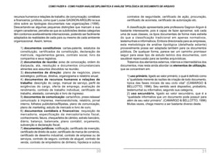 contratos de seguridade, certificado de ação, procuração,
certificado de acionista, certificado de autorização etc.
A classificação apresentada pela professora Gagnon-Arguin é
bastante interessante, pois é capaz de fazer aproximar, sob cada
uma de suas classes, os tipos documentais de forma mais estreita
do que a classificação tradicional em apenas normativos,
testemunhais e informativos. Embora direcionada para as empresas,
esta metodologia de análise tipológica (detalhada adiante)
provavelmente possa ser adaptada também para os documentos
públicos. De qualquer forma, parece ser um caminho promissor
seguir para esse tipo de estudo teórico dos documentos, com
saudável repercussão para as tarefas arquivísticas.
Tratamos dos elementos externos, internos e intermediários dos
documentos, mas resta ainda abordar os elementos de utilização,
que se concentram em:
1) uso primário, ligado ao valor primário, o qual é definido como
a “qualidade inerente às razões de criação de todo documento,
típica das fases iniciais de seu ciclo vital” (CAMARGO &
BELLOTTO, 1996). Seu sentido será dispositivo, probatório,
testemunhal ou informativo, segundo sua categoria;
2) uso secundário, ligado ao valor secundário, que é a
“qualidade informativa que um documento pode possuir para
além de seu valor primário”. (CAMARGO & BELLOTTO, 1996)
Muitas vezes, chega mesmo a ser bastante diverso deste.
recursos humanos e relações de trabalho; de comunicação; contábeis
e financeiros; jurídicos, como quer Louise GAGNON-ARGUIN na sua
obra sobre as tipologias documentais nas organizações (1998).
Descartando-se algumas pequenas distinções que marcam a sua
origem canadense, percebe-se que as subdivisões destas categorias
têm contornos aceitavelmente internacionais, podendo ser facilmente
adaptados às realidades de cada país ou mesmo de cada ambiente
organizacional. Assim, temos:
1) documentos constitutivos: cartas-patente, estatutos da
constituição, certificados da constituição, declaração de
matrícula, regulamentos gerais, contrato social, livro da
companhia e seus registros;
2) documentos de reunião: aviso de convocação, ordem do
dia/pauta, ata, resolução e documentos circunstanciais
atinentes aos assuntos discutidos na reunião;
3) documentos de direção: plano de negócios, plano
estratégico, políticas, diretiva, organograma e relatório anual;
4) documentos de recursos humanos e relações de
trabalho: descrição do cargo, manual de serviço, perfil de
exigências do cargo, oferta de emprego, avaliação de
rendimento, contrato de trabalho individual, certificado de
trabalho, atestado, convenção e livro de ingresso;
5) documentos de comunicação: carta/ofício, press-release/
comunicado à imprensa, memorando/nota, relatório, jornal
interno, folhetos publicitários/filipetas, plano de comunicação,
plano de marketing, estudo de mercado e livro de ouro;
6) documentos contábeis e financeiros: requisição de
mercadoria, especificação da mercadoria/nota fiscal,
conhecimento, fatura, cheque/letra de câmbio, extrato bancário,
diário, balanço, balancete, plano contábil, orçamento,
subvenção e declaração fiscal;
7) documentos jurídicos: notificação, certificado de invenção,
certificado de direito de autor, certificado de marca de comércio,
certificado de desenho industrial, contrato de empresa ou de
serviços, contrato de seguro, contrato de aluguel, contrato de
venda, contrato de empréstimo de dinheiro, hipoteca e outros
COMO FAZER 8 - COMO FAZER ANÁLISE DIPLOMÁTICA E ANÁLISE TIPOLÓGICA DE DOCUMENTO DE ARQUIVO
30 31
 