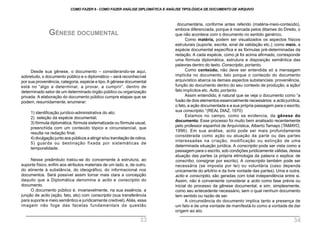 Desde sua gênese, o documento – considerando-se aqui,
sobretudo, o documento público e o diplomático – será reconhecível
por sua proveniência, categoria, espécie e tipo.A gênese documental
está no “algo a determinar, a provar, a cumprir”, dentro de
determinado setor de um determinado órgão público ou organização
privada. A elaboração do documento público cumpre etapas que se
podem, resumidamente, enumerar:
1) identificação jurídico-administrativa do ato;
2) seleção da espécie documental;
3) fórmula diplomática, fórmula sistematizada ou fórmula usual,
preenchida com um conteúdo tópico e circunstancial, que
resulta na redação final;
4) divulgação junto aos públicos a atingir e/ou tramitação de rotina;
5) guarda ou destinação fixada por sistemáticas de
temporalidade.
Nesse preâmbulo tratou-se do concernente à estrutura, ao
suporte físico, enfim aos atributos materiais de um lado, e, de outro,
do atinente à substância, do ideográfico, do informacional nos
documentos. Será possível assim tornar mais clara a concepção
daquilo que a Diplomática denomina a actio e conscriptio do
documento.
O documento público é, invariavelmente, na sua essência, a
junção de actio (ação, fato, ato) com conscriptio (sua transferência
para suporte e meio semântico e juridicamente credível).Aliás, essa
imagem não foge das facetas fundamentais da questão
GÊNESE DOCUMENTAL
documentária, conforme antes referido (matéria-meio-conteúdo),
embora diferenciada, porque é marcada pelos ditames do Direito, o
que não acontece com o documento no sentido genérico.
Como matéria, podem ser visualizados os aspectos físicos
estruturais (suporte, escrita, sinal de validação etc.); como meio, a
espécie documental específica e as fórmulas pré-determinadas da
redação. A cada espécie, como já foi acima afirmado, corresponde
uma fórmula diplomática, estrutura e disposição semântica das
palavras dentro do texto. Conscriptio, portanto.
Como conteúdo, não deve ser entendida só a mensagem
implícita no documento. Isto porque o conteúdo do documento
arquivístico abarca os demais aspectos substanciais: proveniência,
função do documento dentro do seu contexto de produção, a ação/
fato implícitos etc. Actio, portanto.
Assim entendido, é natural que se veja o documento como “a
fusão de dois elementos essencialmente necessários: a actio jurídica,
o fato, a ação documentada e a sua própria passagem para o escrito,
sua conscriptio.” (REAL DIAZ, 1970)
Estamos no campo, como se evidencia, da gênese do
documento. Esse processo foi muito bem analisado recentemente
pelo professor espanhol de Arquivística, Alberto Tamayo (TAMAYO,
1996). Em sua análise, actio pode ser mais profundamente
considerada como ação ou atuação da parte ou das partes
interessadas na criação, modificação ou extinção de uma
determinada situação jurídica. A conscriptio pode ser vista como a
passagem para o escrito, sob condições juridicamente válidas, dessa
atuação das partes (a própria etimologia da palavra o explica: de
conscribo, consignar por escrito). A conscriptio também pode ser
necessária (se imposta por lei) ou voluntária (caso dependa
unicamente do arbítrio e da livre vontade das partes). Uma e outra,
actio e conscriptio, são geradas com total independência entre si.
Assim, não é conveniente considerar a actio como fase prévia ou
inicial do processo da gênese documental, e sim, simplesmente,
como seu antecedente necessário, sem o qual nenhum documento
tem sentido ou razão de ser.
A circunstância do documento implica tanto a presença de
um fato e de uma vontade de manifestá-lo como a vontade de dar
origem ao ato.
COMO FAZER 8 - COMO FAZER ANÁLISE DIPLOMÁTICA E ANÁLISE TIPOLÓGICA DE DOCUMENTO DE ARQUIVO
33 34
 