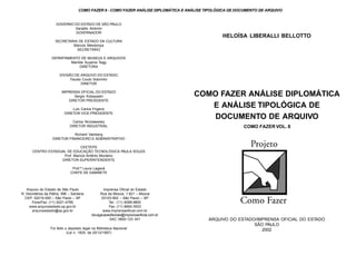 HELOÍSA LIBERALLI BELLOTTO
ARQUIVO DO ESTADO/IMPRENSA OFICIAL DO ESTADO
SÃO PAULO
2002
GOVERNO DO ESTADO DE SÃO PAULO
Geraldo Alckmin
GOVERNADOR
SECRETARIA DE ESTADO DA CULTURA
Marcos Mendonça
SECRETÁRIO
DEPARTAMENTO DE MUSEUS E ARQUIVOS
Marilda Suyama Tegg
DIRETORA
DIVISÃO DE ARQUIVO DO ESTADO
Fausto Couto Sobrinho
DIRETOR
IMPRENSA OFICIAL DO ESTADO
Sérgio Kobayashi
DIRETOR PRESIDENTE
Luiz Carlos Frigerio
DIRETOR VICE-PRESIDENTE
Carlos Nicolaewsky
DIRETOR INDUSTRIAL
Richard Vainberg
DIRETOR FINANCEIRO E ADMINISTRATIVO
CEETEPS
CENTRO ESTADUAL DE EDUCAÇÃO TECNOLÓGICA PAULA SOUZA
Prof. Marcos Antônio Monteiro
DIRETOR-SUPERINTENDENTE
Prof.ª Laura Laganá
CHEFE DE GABINETE
Imprensa Oficial do Estado
Rua da Mooca, 1.921 – Mooca
03103-902 – São Paulo – SP
Tel.: (11) 6099-9800
Fax: (11) 6692-3503
www.imprensaoficial.com.br
divulgacaoeditoriais@imprensaoficial.com.br
SAC 0800-123 401
Arquivo do Estado de São Paulo
R. Voluntários da Pátria, 596 – Santana
CEP: 02010-000 – São Paulo – SP
Fone/Fax: (11) 6221-4785
www.arquivoestado.sp.gov.br
arquivoestado@sp.gov.br
Foi feito o depósito legal na Biblioteca Nacional
(Lei n. 1825, de 20/12/1997)
COMO FAZER ANÁLISE DIPLOMÁTICA
E ANÁLISE TIPOLÓGICA DE
DOCUMENTO DE ARQUIVO
COMO FAZER VOL. 8
COMO FAZER 8 - COMO FAZER ANÁLISE DIPLOMÁTICA E ANÁLISE TIPOLÓGICA DE DOCUMENTO DE ARQUIVO
 