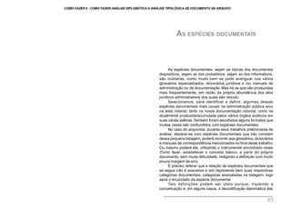 As espécies documentais, sejam as típicas dos documentos
dispositivos, sejam as dos probatórios, sejam as dos informativos,
são inúmeras, como muito bem se pode averiguar nos vários
glossários especializados, dicionários jurídicos e /ou manuais de
administração ou de documentação. Mas há as que são produzidas
mais freqüentemente, em razão da própria abundância dos atos
jurídicos administrativos dos quais são veículo.
Selecionamos, para identificar e definir, algumas dessas
espécies documentais mais usuais na administração pública e/ou
na área notarial, tanto na nossa documentação colonial, como na
atualmente produzida/acumulada pelos vários órgãos públicos em
suas várias esferas.Também foram escolhidos alguns formatos que
muitas vezes são confundidos com espécies documentais.
No caso do arquivista, durante seus trabalhos preliminares de
análise, deparar-se com espécies documentais que não constam
dessa pequena listagem, poderá recorrer aos glossários, dicionários
e manuais de correspondência mencionados no final deste trabalho.
Ou mesmo poderá ele, utilizando o instrumental encontrado neste
Como fazer, estabelecer o conceito básico, a partir do próprio
documento, sem muita dificuldade, redigindo a definição com muito
pouca margem de erro.
É preciso reiterar que a relação de espécies documentais que
se segue não é exaustiva e sim representa bem suas respectivas
categorias documentais, categorias assinaladas na listagem, logo
após o enunciado da espécie documental.
Tais definições podem ser úteis porque, trazendo a
conceituação e, em alguns casos, a decodificação diplomática das
AS ESPÉCIES DOCUMENTAIS
COMO FAZER 8 - COMO FAZER ANÁLISE DIPLOMÁTICA E ANÁLISE TIPOLÓGICA DE DOCUMENTO DE ARQUIVO
45
 