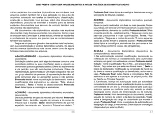 Protocolo final: datas tópica e cronológica. Assinaturas e cargo
(presidente do tribunal e relator).
ACORDO - documento diplomático normativo, pactual,
horizontal.
Ajuste ou pacto realizados por duas ou mais pessoas, físicas
ou jurídicas, em torno de um interesse comum, ou para resolver
uma pendência, demanda ou conflito. Protocolo inicial: “Pelo
presente acordo de... celebrado entre...” Segue-se o nome das
pessoas pactuantes e suas qualificações. Texto: “fica
estipulado...” Segue-se o motivo do acordo. “E como as partes
estão de acordo firmam o presente acordo”. Protocolo final:
datas tópica e cronológica, assinaturas dos pactuantes e das
testemunhas (conforme o caso, não obrigatórias).
ALVARÁ - documento diplomático dispositivo de
correspondência, descendente.
1. Na administração colonial: modificação, declaração ou
reiteração de normas já estabelecidas pela autoridade
soberana, em geral, com validade de um ano.Protocolo inicial:
titulação - nome e qualificação: “Eu, El-Rei..., por graça de Deus,
Rei de... Faço saber aos que este meu Alvará virem...” Texto: o
objeto da declaração, modificação ou concessão da mercê ou
do direito e nome e qualificação do beneficiado, se for este o
caso. Protocolo final: datas tópica e cronológica. Não há
assinatura e sim apenas a subscrição, de próprio punho: “Rei
ou Rainha ou Príncipe Regente”.
2. Certificado, licença ou autorização dada por autoridade
competente de direitos ou para a realização de atos ou eventos,
com validade de um ano ou provisão especial pela qual o juiz
autoriza, aprova ou confirma certo ato, estado ou direito
(tipologias como: alvará de emancipação ou de soltura).
Protocolo inicial: título denominação do documento (alvará),
seguido do número de ordem e da data da expedição. Texto:
nome e designação do cargo da autoridade que expede o
alvará. Protocolo final: nome e assinatura da autoridade sem
designação do cargo, já mencionado.Datas tópica e cronológica
(dispensável por estar no título).
várias espécies documentais diplomáticas encontráveis nos
arquivos, podem também ter a sua aplicação no dia-a-dia do
arquivista, sobretudo nas tarefas da identificação, classificação,
avaliação e descrição. Isso porque, além dos documentos
diplomáticos, procurou-se estender o trabalho para as demais
espécies documentais que servem de veículo também aos
documentos não-diplomáticos.
Há documentos não-diplomáticos vazados nas espécies
documentais mais diversas ocorrentes nos arquivos. Como o que
se visa com este Como fazer é, antes de tudo, orientar os estudantes
e profissionais de arquivo, era preciso que se contemplassem
também tais espécies.
Segue-se um pequeno glossário das espécies mais freqüentes,
com sua caracterização e análise diplomática sumária, de alguns
dos documentos diplomáticos mais usuais, assim como de alguns
formatos mais ocorrentes nos arquivos.
ABAIXO-ASSINADO - documento diplomático informativo,
ascendente.
Solicitação coletiva para pedir algo de interesse comum a uma
autoridade pública ou para manifestar apoio a alguém ou
demonstrar queixa ou protesto coletivo. Difere do requerimento
e da petição, que são solicitações individuais. Difere da
representação, apresentada por um órgão colegiado e não por
um grupo aleatório de pessoas. A representação também só
pode comunicar algo ou apresentar queixa e não solicitar.
Protocolo inicial: nome e qualificação do destinatário.Nome e
qualificação dos signatários ou apenas: “Nós, abaixo
assinados...” Texto: o motivo do abaixo-assinado. Protocolo
final: datas tópica e cronológica e assinaturas.
ACÓRDÃO - documento diplomático informativo enunciativo,
descendente.
Decisão proferida em grau de recurso por tribunal. Protocolo
inicial: título - Acórdão, seguido do número e do nome do
tribunal que o expede. Texto: desenvolvimento do que for
expedido, terminando em: “acorda o Tribunal em deferir...”
COMO FAZER 8 - COMO FAZER ANÁLISE DIPLOMÁTICA E ANÁLISE TIPOLÓGICA DE DOCUMENTO DE ARQUIVO
46 47
 