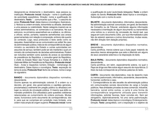 e qualificação do autor (autoridade delegada). Texto: a ordem
objeto do bando. Protocolo final: datas tópica e cronológica.
Subscrição com o nome do autor.
BILHETE - documento diplomático, informativo, descendente.
Na administração colonial:comunicado, em geral, de Secretário
de Conselho ou de Tribunal, solicitando alguma informação
necessária à tramitação de algum documento ou transmitindo
uma notícia ou o anúncio da concessão de mercê real, que
segue em outro documento.(Obs.: por sua informalidade e pelo
fato de estarem apensos a outros documentos, muitas vezes,
não têm direção nem datação próprias).
BREVE - documento diplomático dispositivo normativo,
descendente.
Carta pontifícia, menos solene que a bula papal, tratando de
assuntos menos abrangentes que esta e diferindo em alguns
de seus caracteres externos e na disposição do texto.
BULA PAPAL - documento diplomático dispositivo normativo,
descendente.
Carta pontifícia, em latim, especialmente solene, na qual o
Papa se dirige aos fiéis sobre algum assunto de importância.O
título da bula corresponde às primeiras palavras do texto.
CARTA - documento não-diplomático, mas de desenho mais
ou menos padronizado, informativo, ascendente, descendente,
horizontal, conforme o caso.
1. Correspondência do alto escalão da administração pública
em comunicações sociais decorrentes de cargo e função
públicos. Nas entidades privadas da área comercial, industrial,
bancária, social entre outras, a carta é uma forma de
correspondência largamente utilizada para transmitir
informações, solicitar favores, fazer convites etc. Sem ser
obrigatório, diplomaticamente, há uma certa padronização.
Protocolo inicial: datas tópica e cronológica. Endereçamento.
Direção. Texto: paragrafado, com a exposição e o objetivo da
designando-se diretamente o destinatário, seja pessoa ou
instituição. Protocolo inicial: titulação - nome e qualificação
da autoridade expedidora. Direção: nome e qualificação do
destinatário. Texto: “...comunicando que o Rei...” o assunto do
aviso. Protocolo final: datas tópica e cronológica. Assinatura.
2. Notícia ou ordem enviada, transmitida ou afixada, destinada
a uma pessoa ou coletividade. Nesta categoria inserem-se os
avisos administrativos, os comerciais e os bancários. Na sua
estrutura, os primeiros assemelham-se a editais e, os últimos,
a ofícios, sendo, portanto, bastante semelhantes aos avisos
governamentais com relação à composição, embora não quanto
ao conteúdo. Logo, seus protocolos e texto serão como os
daqueles. Assemelham-se ao comunicado e ao edital. No caso
da administração pública, trata-se de correspondência de algum
ministro ou secretário de Estado a outras autoridades em
assuntos de serviço; também pode ser ato mediante o qual um
ministro dá conhecimento de decisões administrativas. Podem
ser incluídos também como autores de avisos os secretários
da presidência da República, o consultor-geral da República,
o chefe do Estado Maior das Forças Armadas e o chefe do
Gabinete Militar da Presidência da República. Protocolo inicial:
título - Aviso e respectivo número. Direção - nome/cargo do
destinatário. Datas tópica e cronológica. Texto: exposição do
tema do aviso.Protocolo final:fecho de cortesia, nome e cargo
do signatário.
BANDO - documento diplomático dispositivo normativo,
descendente.
Ocorre apenas na administração colonial. É a ordem ou o
decreto, em geral, dos governadores e capitães generais,
proclamada(o) oralmente em pregão público ou afixada(o) em
lugar ou veículo de circulação pública. O mesmo que édito ou
mandato proibitório. Era utilizada(o) para questões cotidianas
relacionadas ao cumprimento de ordens pontuais. Muitas
vezes, funcionava como documento de correspondência, isto
é, para que se cumprisse em jurisdição mais limitada, uma
ordem mais ampla de origem superior.Protocolo inicial: nome
COMO FAZER 8 - COMO FAZER ANÁLISE DIPLOMÁTICA E ANÁLISE TIPOLÓGICA DE DOCUMENTO DE ARQUIVO
50 51
 