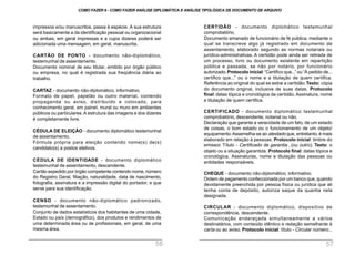 CERTIDÃO - documento diplomático testemunhal
comprobatório.
Documento emanado de funcionário de fé pública, mediante o
qual se transcreve algo já registrado em documento de
assentamento, elaborado segundo as normas notariais ou
jurídico-administrativas. A certidão pode ainda ser retirada de
um processo, livro ou documento existente em repartição
pública e passada, se não por notário, por funcionário
autorizado.Protocolo inicial:“Certifico que...” ou“À pedido de...
certifico que...” ou o nome e a titulação de quem certifica.
Referência ao original do qual se extrai a certidão.Texto: cópia
do documento original, inclusive de suas datas. Protocolo
final: datas tópica e cronológica da certidão. Assinatura, nome
e titulação de quem certifica.
CERTIFICADO - documento diplomático testemunhal
comprobatório, descendente, notarial ou não.
Declaração que garante a veracidade de um fato, de um estado
de coisas, o bom estado ou o funcionamento de um objeto/
equipamento.Assemelha-se ao atestado que, entretanto, é mais
elaborado em relação à pessoas. Protocolo inicial: timbre do
emissor. Título - Certificado de garantia...(ou outro). Texto: o
objeto ou a situação garantida. Protocolo final: datas tópica e
cronológica. Assinaturas, nome e titulação das pessoas ou
entidades responsáveis.
CHEQUE - documento não-diplomático, informativo.
Ordem de pagamento confeccionada por um banco que, quando
devidamente preenchida por pessoa física ou jurídica que ali
tenha conta de depósito, autoriza saque da quantia nela
designada.
CIRCULAR - documento diplomático, dispositivo de
correspondência, descendente.
Comunicação endereçada simultaneamente a vários
destinatários, com conteúdo idêntico e redação semelhante à
carta ou ao aviso. Protocolo inicial: título - Circular número...
impressos e/ou manuscritos, passa à espécie. A sua estrutura
será basicamente a da identificação pessoal ou organizacional
ou ambas, em geral impressas e a cujos dizeres poderá ser
adicionada uma mensagem, em geral, manuscrita.
CARTÃO DE PONTO - documento não-diplomático,
testemunhal de assentamento.
Documento nominal de seu titular, emitido por órgão público
ou empresa, no qual é registrada sua freqüência diária ao
trabalho.
CARTAZ - documento não-diplomático, informativo.
Formato de papel, papelão ou outro material, contendo
propaganda ou aviso, distribuído e colocado, para
conhecimento geral, em painel, mural ou muro em ambientes
públicos ou particulares.A estrutura das imagens e dos dizeres
é completamente livre.
CÉDULA DE ELEIÇÃO - documento diplomático testemunhal
de assentamento.
Fórmula própria para eleição contendo nome(s) de(s)
candidato(s) a postos eletivos.
CÉDULA DE IDENTIDADE - documento diplomático
testemunhal de assentamento, descendente.
Cartão expedido por órgão competente contendo nome, número
do Registro Geral, filiação, naturalidade, data de nascimento,
fotografia, assinatura e a impressão digital do portador, e que
serve para sua identificação.
CENSO - documento não-diplomático padronizado,
testemunhal de assentamento.
Conjunto de dados estatísticos dos habitantes de uma cidade,
Estado ou país (demográfico), dos produtos e rendimentos de
uma determinada área ou de profissionais, em geral, de uma
mesma área.
COMO FAZER 8 - COMO FAZER ANÁLISE DIPLOMÁTICA E ANÁLISE TIPOLÓGICA DE DOCUMENTO DE ARQUIVO
56 57
 