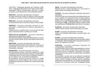 PAUTA - documento não-diplomático informativo.
Relação de itens a serem abordados em uma reunião ou
desenvolvidos numa gestão administrativa.
PETIÇÃO - documento diplomático informativo peticionário,
ascendente.
Instrumento pelo qual se solicita algo à autoridade pública sem
se ter a certeza ou a segurança quanto ao amparo legal do
pedido. Difere do requerimento, no qual a reivindicação está
baseada em ato legal. Protocolo inicial: nome e qualificação
do peticionário. Texto: o peticionário justifica o pedido e relata
suas qualificações. Protocolo final: datas tópica e cronológica.
PLANILHA - documento não-diplomático informativo.
Tabela contendo campos a serem preenchidos com dados.
PLANO - documento não-diplomático informativo.
Projeto com finalidade determinada e prevendo ação a ser
realizada.
PLANTA - documento não-diplomático informativo.
Representação gráfica da projeção horizontal de cidade, edifício
ou instalações. Representação gráfica da posição exata de um
terreno com logradouros vizinhos.
PORTARIA - documento diplomático dispositivo de
correspondência, descendente.
Na administração colonial: ordem régia expedida em nome do
soberano e que contém instruções sobre a aplicação de leis,
normas de serviço, nomeações, demissões ou punições.
Assemelha-se ao aviso, porém, ao contrário deste, não explicita
o destinatário.
Na atualidade: ato pelo qual as autoridades competentes
determinam providências de caráter administrativo, impõem
normas, definem situações funcionais, aplicam penalidades
disciplinares e atos semelhantes, com base em atos dispositivos
exarados em jurisdições superiores. Protocolo inicial:
(1432-1481) - Ordenações Afonsinas; de D. Manuel I (1469-
1521) - Ordenações Manuelinas e de D. Felipe II (1527-1598) -
Ordenações Filipinas. Correspondiam, para todo o Império
português, ao que atualmente é uma Constituição nacional.
PANFLETO - documento não-diplomático informativo.
Em geral, formato que contém um pequeno escrito que pode
ser polêmico ou satírico, ou folha com dizeres de propaganda.
PAPELETA - documento não-diplomático informativo.
Correspondência interna comumente usada na área contábil.
PARECER - documento diplomático opinativo ou não-
diplomático e, dependendo da instância, ascendente ou
horizontal.
Opinião técnica ou científica sobre um ato, servindo de base
para a tomada de decisão. O mesmo que consulta.
PARTILHA DE SUCESSÃO - documento diplomático
testemunhal de assentamento, notarial.
Instrumento que registra a repartição pelos herdeiros, ou a quem
de direito, de bens móveis, de raiz e das dádivas ativas de uma
herança.
PARTITURA - documento não-diplomático informativo.
Disposição gráfica das partes instrumentais e/ou vocais de uma
composição musical de modo a permitir a sua leitura,
interpretação e execução.
PASSAPORTE - documento diplomático informativo.
Na administração colonial, documento passado por órgão
competente que autorizava pessoas, viaturas ou embarcações
a deslocarem-se de um país a outro em situações normais ou,
de uma região a outra, em situação de beligerância.
Na atualidade: documento pessoal emitido por órgão
competente que autoriza alguém a sair do país e serve de
identificação e garantia aos cidadãos de um país quando estão
em outro.
COMO FAZER 8 - COMO FAZER ANÁLISE DIPLOMÁTICA E ANÁLISE TIPOLÓGICA DE DOCUMENTO DE ARQUIVO
78 79
 