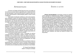 APRESENTAÇÃO
O Arquivo do Estado de São Paulo tem sob a sua tutela um
rico acervo e um grupo técnico capacitado para o desenvolvimento
de suas atividades, o que lhe permite assumir o papel de relevo que
lhe cabe historicamente na administração pública e entre os seus
congêneres.
Este caráter da instituição manifesta-se, entre outros aspectos,
pela ampliação da gama de serviços prestados na área cultural,
dentre os quais destaca-se a publicação sistemática de instrumentos
de pesquisa e de manuais técnicos que auxiliem no processo de
formação e aperfeiçoamento dos profissionais da área de arquivos.
O Arquivo do Estado tem-se valido, para esse trabalho, de
valiosas parcerias, cabendo especial relevo às mantidas com a
Imprensa Oficial e a Associação de Arquivistas de São Paulo -
ARQ/SP. A primeira delas vem possibilitando o desenvolvimento de
um extenso programa de publicações e a segunda tem resultado
numa assessoria permanente - tanto formal, quanto informal - na
área da Arquivística, eis que a ARQ/SP congrega especialistas de
renome internacional nesse campo de atuação.
A presente publicação é, pois, o resultado do esforço
conjugado das três instituições e integra o Projeto “Como Fazer”.
Orientado, como o próprio nome indica, para aspectos práticos do
dia-a-dia dos profissionais da área, esse projeto prevê uma série de
outras publicações, sempre de autoria de professores com larga
experiência na organização de arquivos.
A direção e o corpo técnico do Arquivo do Estado sentem-se
gratificados pelos excelentes frutos já colhidos desse profícuo
relacionamento, contando que o mesmo se perpetue e se intensifique,
em benefício da comunidade arquivística e da cultura em nosso Estado.
Dr. Fausto Couto Sobrinho
Diretor do Arquivo do Estado
SOBRE O AUTOR
Heloísa Liberalli Bellotto é licenciada e doutora em História
(USP), bacharel em Biblioteconomia (FESP) e especialista em
Arquivística (Escuela de Documentalistas, Espanha). É Professora
do Curso de Pós-Graduação em História Social da FFLCH/USP, do
Curso de Especialização em Organização de Arquivos do IEB-ECA/
USP e da Maestria de Gestión Documental y Administración de
Archivos da Universidad Internacional de Andaluzia, Espanha. Foi
professora de história da UNESP (Campus de Assis) e dos cursos
de Arquivologia da UnB, Brasília, e na UNIRIO, Rio de Janeiro. É
consultora dos Sistemas de Arquivo do Estado de São Paulo –
SAESP, da USP (SAUSP) e do Projeto Resgate de Documentação
Histórica do Ministério da Cultura do Brasil junto aos arquivos
portugueses. Autora de “Arquivos permanente: tratamento
documental” e co-autora do “Dicionário deTerminologia Arquivística”,
além de outros trabalhos nas áreas de História do Brasil e da
Arquivística.
COMO FAZER 8 - COMO FAZER ANÁLISE DIPLOMÁTICA E ANÁLISE TIPOLÓGICA DE DOCUMENTO DE ARQUIVO
7 9
 