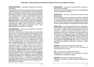 REQUISIÇÃO - documento não-diplomático informativo,
peticionário, ascendente.
Documento que contém pedido de material ou de prestação de
serviços, legalmente embasado.
RESIDÊNCIA - documento diplomático testemunhal de
assentamento.
Na administração colonial: inquérito ou sindicância mandada
tirar por autoridade da Justiça para averiguar o procedimento
de autoridade durante sua gestão. A residência era ordenada
por uma Provisão Real. No caso dos governadores coloniais,
embora não fosse obrigatória, era freqüentemente levada a efeito.
RESOLUÇÃO - documento dispositivo normativo, descendente.
Ato emanado de órgão colegiado registrando uma decisão ou
uma ordem no âmbito de sua área de atuação. O ato está
fundado na própria atribuição conferida ao órgão ou
representante. Diz-se que a resolução é conjunta quando o seu
dispositivo é do interesse e da área da competência de mais
de um órgão público.Protocolo inicial: título - Resolução.Sigla
do órgão e numeração. Ementa. Denominação completa do
cargo do responsável.Texto: “Resolve...”Texto dividido ou não
em parágrafos. Protocolo final: datas tópica e cronológica.
Assinatura do emitente, presidente ou diretor do órgão
colegiado.
RESUMO - documento não-diplomático informativo.
Exposição breve de um texto, de uma sucessão de
acontecimentos ou de contas.
ROL - documento não-diplomático informativo.
Relação feita com objetivo de transferência, entrega,
recolhimento ou empréstimo de objetos.
ROTEIRO - documento não-diplomático informativo.
Descrição de itinerário ou viagem, podendo conter gráficos e/
ou textos.
REPRESENTAÇÃO - documento diplomático informativo,
ascendente.
Correspondência assinada por grupo de pessoas ou por órgão
colegiado expondo ou solicitando algo a uma autoridade. Em
geral, não é assinada por todos e sim pelo diretor ou presidente
do colegiado.Também é usada no sentido do abaixo-assinado,
isto é, apresentando uma queixa ou reclamação. Em geral, a
representação é mais utilizada por colegiados
institucionalizados e, o abaixo-assinado, por grupo de pessoas.
Protocolo inicial: nomes, titulação e cargos dos signatários.
Designação do nome e título da autoridade a quem é dirigida a
representação. Texto: desenvolvimento do objeto da
representação. O enunciado da solicitação, se for o caso.
Protocolo final: datas tópica e cronológica.
REQUERIMENTO - documento diplomático informativo,
peticionário, ascendente.
Instrumento que serve para solicitar algo a uma autoridade
pública e que, ao contrário da petição, está baseado em atos
legais ou em jurisprudência. Muitas vezes, o requerimento faz
menção a esses atos, que toma como base jurídica. Embora a
definição possa ser a mesma para os requerimentos antigos e
os atuais, o seu discurso é um pouco diferente num e noutro
caso. Nos requerimentos da antiga administração colonial
temos: Protocolo inicial: nome e qualificação do requerente.
No caso da documentação colonial, muitas vezes o
requerimento contém a palavra Diz antes do nome do
interessado. Texto: a narração aludindo aos direitos e/ou
interesses do signatário naquilo que pede. O pedido, à guisa
de dispositivo. Protocolo final: ERM (e receberá mercê) e a
assinatura do requerente (ou não) e data cronológica ausente.
Nos requerimentos atuais, a estrutura do texto é: protocolo
inicial: titulação e nome da autoridade a quem está dirigido o
requerimento. Texto: nome, qualificação profissional e função
do interessado. “Requer...”, seguindo-se a exposição da
solicitação, fazendo alusão ao seu embasamento legal.
Protocolo final: as palavras“Nestes termos. Pede deferimento”.
Datas tópica e cronológica.
COMO FAZER 8 - COMO FAZER ANÁLISE DIPLOMÁTICA E ANÁLISE TIPOLÓGICA DE DOCUMENTO DE ARQUIVO
86 87
 