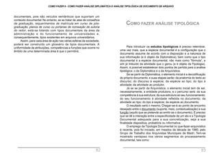 Para introduzir os estudos tipológicos é preciso relembrar,
uma vez mais, que a espécie documental é a configuração que o
documento assume de acordo com a disposição e a natureza de
sua informação (e é objeto da Diplomática), bem como que o tipo
documental é a espécie documental, não mais como “fórmula”, e
sim já imbuído da atividade que o gerou (e é objeto da Tipologia).
Assim, é possível estabelecer dois pontos de partida para a análise
tipológica: o da Diplomática e o da Arquivística.
Se se partir da Diplomática, o elemento inicial é a decodificação
do próprio documento, e suas etapas serão:da anatomia do texto ao
discurso; do discurso à espécie; da espécie ao tipo; do tipo à
atividade; da atividade ao produtor.
Já se se partir da Arquivística, o elemento inicial tem de ser,
necessariamente, a entidade produtora, e o percurso será: da sua
competência à sua estrutura; da sua estrutura ao seu funcionamento;
do seu funcionamento à atividade refletida no documento; da
atividade ao tipo; do tipo à espécie; da espécie ao documento.
O resultado será o mesmo. Chegar-se-á ao ponto de encontro
desejado entre o documento (suporte, meio, contextualização) e sua
função (aquilo que se pretende ao emitir-se o documento). É preciso
que se dê a interação entre a especificidade de um ato e a Tipologia
Documental adequada para a sua concretização, seja a sua
finalidade dispositiva, probatória ou informativa.
O emprego da Tipologia Documental no que-fazer-arquivístico
é recente, pois foi iniciado, em meados da década de 1980, pelo
Grupo de Trabalho dos Arquivistas Municipais de Madri. Tem-se
mostrado vantajoso nos vários segmentos do processamento
documental, tais como:
documentais, pois são veículos semânticos que suportam um
conteúdo documental. No entanto, se se tratar de atas de conselhos
de graduação, requerimentos de matrícula em curso de pós-
graduação, planos de curso ou portarias de nomeação de autoria
do reitor, está-se lidando com tipos documentais da área da
administração e do funcionamento de universidades e,
consequentemente, tipos existentes em arquivos universitários.
Assim, para cada área de ação nas várias esferas da sociedade,
poderá ser construído um glossário de tipos documentais. A
uniformidade de atribuições, competências e funções que ocorre no
âmbito de uma determinada área é que o permitirá.
COMO FAZER ANÁLISE TIPOLÓGICA
COMO FAZER 8 - COMO FAZER ANÁLISE DIPLOMÁTICA E ANÁLISE TIPOLÓGICA DE DOCUMENTO DE ARQUIVO
92 93
 