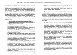 11) leis que normalizem a existência e/ou conservação daquele
tipo de documento, lembrando, quando for o caso, que há
modificações legais relativas ao documento no decurso do
tempo, as quais serão assinaladas.
Se comparamos esse modelo com o proposto pelo Grupo de
Madri, apercebemo-nos que os dados a serem pesquisados e a
figurarem no corpo de análise são os básicos à sua compreensão
arquivística. Isso, ainda que a ordem destes dados seja diversa,
segundo a especificidade. Tanto é assim que, se aplicarmos este
modelo de análise tipológica à mesma série com que exemplificamos
o modelo anterior, os dados obtidos serão igualmente satisfatórios,
como se vê:
1) TIPO: processo de estrutura curricular. CATEGORIA:
documento de ensino (não sendo a entidade de origem do
documento analisado uma empresa, não caberiam aqui as
categorias aventadas por Gagnon-Arguin. Mas, seguindo a sua
linha de trabalho, já que a entidade acumuladora é uma
universidade, a categoria poderia ser a de documento de
ensino, diferenciando-o dos das outras duas atribuições
precípuas da universidade, que seriam os documentos de
pesquisa e os de serviços de extensão).
2) CONTEXTO DE CRIAÇÃO: produzido pelo Conselho de
Graduação, cuja atribuição é o estabelecimento de diretrizes
para orientar a ação da Universidade no ensino da graduação,
por meio de sua Câmara Curricular e a partir das sugestões
vindas dos departamentos.
3) DEFINIÇÃO: unidade documental em que se reúnem
oficialmente documentos de natureza diversa no decurso de
uma ação administrativa ou judiciária, formando um conjunto
materialmente indivisível. No caso, documentos relativos à
estrutura dos currículos dos cursos de graduação da
Universidade.
4) CONTEÚDO: os documentos que compõem o processo são:
proposta dos respectivos departamentos de ensino, pareceres,
currículos atuais e ofícios.
nas entidades privadas ou mesmo nos órgãos estatais com suas
características sem, entretanto, fazer com que sobre ela incida a
exemplificação direcionada, mesmo que esteja se referindo, como fica
claro, aos documentos das organizações e não aos atos normativos
governamentais. Já a obra do Grupo de Trabalho dos Arquivos
Municipais de Madri trabalha com a espécie já “carregada” da exata
função a que se destina. Ambas as metodologias podem,
vantajosamente, ser colocadas lado a lado, e o aporte será claramente
enriquecedor para nossos trabalhos futuros de análise tipológica.
A autora canadense montou o que chamou de “grade de
análise”, levando em conta, relativamente aos documentos, os
seguintes itens:
1) denominação do tipo documental e sua categoria;
2) contexto de criação para estabelecer as circunstâncias que
conduzem à criação do documento;
3) definição, a ser buscada na legislação, nos dicionários
especializados ou na própria realidade;
4) conteúdo ou a seqüência dos dados que ocorrem
sistematicamente nos documentos do mesmo tipo;
5) condições de validade do sentido do que, obrigatoriamente,
do ponto de vista jurídico-administrativo, determinados tipos
de documento devem conter;
6) funções a que se referem as razões mesmas de sua criação,
não do ponto de vista pontual, e sim do administrativo-
organizacional;
7) conservação, referindo-se aos porquês dos prazos
sucessivos, nos arquivos correntes e no intermediário, e as
razões de sua permanência, se for o caso;
8) autoria responsável, no sentido da atribuição da função ou
cargo de quem o detém e é o “autor” do documento;
9) documentos conexos com o tipo estudado e que,
juntamente a este, formam uma cadeia necessária e
indispensável de informação. Podem ser anteriores, paralelos
ou posteriores;
10) informações complementares sobre outros tipos com as
mesmas funções ou sobre outras denominações com que
aquele tipo é conhecido e
COMO FAZER 8 - COMO FAZER ANÁLISE DIPLOMÁTICA E ANÁLISE TIPOLÓGICA DE DOCUMENTO DE ARQUIVO
100 101
 
