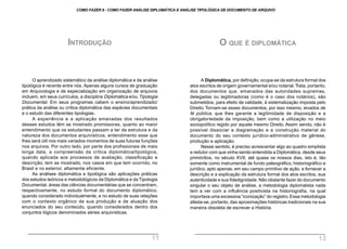 O aprendizado sistemático da análise diplomática e da análise
tipológica é recente entre nós. Apenas alguns cursos de graduação
em Arquivologia e de especialização em organização de arquivos
incluem, em seus currículos, a disciplina Diplomática e/ou Tipologia
Documental. Em seus programas cabem o ensino/aprendizado/
prática da análise ou crítica diplomática das espécies documentais
e o estudo das diferentes tipologias.
A experiência e a aplicação emanadas dos resultados
desses estudos têm se mostrado promissoras, quanto ao maior
entendimento que os estudantes passam a ter da estrutura e da
natureza dos documentos arquivísticos, entendimento esse que
lhes será útil nos mais variados momentos de suas futuras funções
nos arquivos. Por outro lado, por parte dos profissionais de mais
longa data, a compreensão da crítica diplomática/tipológica,
quando aplicada aos processos de avaliação, classificação e
descrição, tem se mostrado, nos casos em que tem ocorrido, no
Brasil e no exterior, altamente eficiente.
As análises diplomática e tipológica são aplicações práticas
dos estudos teóricos e metodológicos da Diplomática e da Tipologia
Documental, áreas das ciências documentárias que se concentram,
respectivamente, no estudo formal do documento diplomático,
quando considerado individualmente, e no estudo de suas relações
com o contexto orgânico de sua produção e de atuação dos
enunciados do seu conteúdo, quando considerados dentro dos
conjuntos lógicos denominados séries arquivísticas.
INTRODUÇÃO
A Diplomática, por definição, ocupa-se da estrutura formal dos
atos escritos de origem governamental e/ou notarial.Trata, portanto,
dos documentos que, emanados das autoridades supremas,
delegadas ou legitimadoras (como é o caso dos notários), são
submetidos, para efeito de validade, à sistematização imposta pelo
Direito. Tornam-se esses documentos, por isso mesmo, eivados de
fé pública, que lhes garante a legitimidade de disposição e a
obrigatoriedade da imposição, bem como a utilização no meio
sociopolítico regido por aquele mesmo Direito. Assim sendo, não é
possível dissociar a diagramação e a construção material do
documento do seu contexto jurídico-administrativo de gênese,
produção e aplicação.
Nesse sentido, é preciso acrescentar algo ao quadro simplista
e redutor com que vinha sendo entendida a Diplomática, desde seus
primórdios, no século XVII, até quase os nossos dias, isto é, tão
somente como instrumental de fundo paleográfico, historiográfico e
jurídico, apto apenas, em seu campo primitivo de ação, a fornecer a
descrição e a explicação da estrutura formal dos atos escritos, sua
autenticidade e sua fidedignidade. Não obstante fazer do documento
singular o seu objeto de análise, a metodologia diplomatista nada
tem a ver com a influência positivista na historiografia, na qual
importava uma excessiva “iconização” do registro. Essa metodologia
afasta-se, portanto, das aproximações históricas tradicionais na sua
maneira obsoleta de escrever a História.
O QUE É DIPLOMÁTICA
COMO FAZER 8 - COMO FAZER ANÁLISE DIPLOMÁTICA E ANÁLISE TIPOLÓGICA DE DOCUMENTO DE ARQUIVO
11 13
 