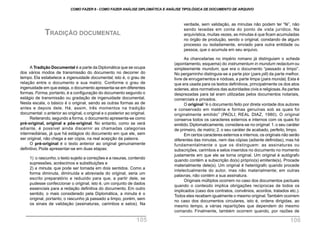 A Tradição Documental é a parte da Diplomática que se ocupa
dos vários modos de transmissão do documento no decorrer do
tempo. Ela estabelece a ingenuidade documental, isto é, o grau de
relação entre o documento e sua matriz. Conforme o grau de
ingenuidade em que esteja, o documento apresenta-se em diferentes
formas. Forma, portanto, é a configuração do documento segundo o
estágio de transmissão ou gradação de ingenuidade documental.
Nesta escala, o básico é o original, sendo as outras formas as de
antes e depois dele. Há, assim, três momentos na tradição
documental: o anterior ao original, o original e o posterior ao original.
Reiterando, segundo a forma, o documento apresenta-se como
pré-original, original e pós-original. No entanto, como se verá
adiante, é possível ainda discernir as chamadas categorias
intermediárias, já que há estágios do documento em que ele, sem
ser original, não chega a ser cópia, na real acepção da palavra.
O pré-original é o texto anterior ao original genuinamente
definitivo. Pode apresentar-se em duas etapas:
1) o rascunho, o texto sujeito a correções e a rasuras, contendo
supressões, acréscimos e substituições e
2) a minuta, que pode ser tomada em dois sentidos. Como a
forma diminuta, diminuída e abreviada do original, seria um
escrito preparatório e reduzido para que, a partir dele, se
pudesse confeccionar o original, isto é, um conjunto de dados
essenciais para a redação definitiva do documento. Em outro
sentido, o mais considerado pela Diplomática, a minuta é o
original, portanto, o rascunho já passado a limpo, porém, sem
os sinais de validação (assinaturas, carimbos e selos). Na
TRADIÇÃO DOCUMENTAL
verdade, sem validação, as minutas não podem ter “fé”, não
sendo levadas em conta do ponto de vista jurídico. Na
arquivística, muitas vezes, as minutas é que ficam acumuladas
no órgão de produção, sendo o original, constando de algum
processo ou isoladamente, enviado para outra entidade ou
pessoa, que o acumula em seu arquivo.
As chancelarias no império romano já distinguiam o scheda
(apontamento, esquema) do instrumentum in mundum redactum ou
simplesmente mundum, que era o documento “passado a limpo”.
No pergaminho distinguia-se a parte pior (pars pili) da parte melhor,
livre de enrugamentos e nódoas, a parte limpa (pars munda). Esta é
que era usada para os textos definitivos, principalmente os dos atos
solenes, atos normativos das autoridades civis e religiosas.As partes
desprezadas para tal eram utilizadas pelos documentos notariais,
comerciais e privados.
O original “é o documento feito por direta vontade dos autores
e conservado em matéria e formas genuínas sob as quais foi
originalmente emitido” (PAOLI; REAL DIAZ, 1980). O original
conserva todos os caracteres externos e internos com os quais foi
emitido.Diplomaticamente, considera-se no original: 1.o seu caráter
de primeiro, de matriz; 2. o seu caráter de acabado, perfeito, limpo.
Em certos caracteres externos e internos, os originais não serão
diferentes das minutas, nem das cópias (adiante definidas), mas há
fundamentalmente o que os distinguem: as assinaturas ou
subscrições, carimbos e selos inseridos no documento no momento
justamente em que ele se torna original. Um original é autógrafo
quando contém a subscrição do(s) próprio(s) emitente(s). Procede
materialmente dele(s). Um original é heterógrafo quando procede
intelectualmente do autor, mas não materialmente; em outras
palavras, não contém a sua assinatura.
Originais múltiplos ocorrem no caso dos documentos pactuais
quando o conteúdo implica obrigações recíprocas de todos os
implicados (caso dos contratos, convênios, acordos, tratados etc.).
Todos eles recebem igualmente o mesmo original.Também ocorrem
no caso dos documentos circulares, isto é, ordens dirigidas, ao
mesmo tempo, a várias repartições que dependem do mesmo
comando. Finalmente, também ocorrem quando, por razões de
COMO FAZER 8 - COMO FAZER ANÁLISE DIPLOMÁTICA E ANÁLISE TIPOLÓGICA DE DOCUMENTO DE ARQUIVO
105 106
 