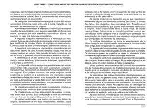 segurança, são mandados originais múltiplos ao mesmo destinatário,
em datas e em veículos distintos, como aconteceu freqüentemente
na nossa história colonial, dada a precariedade das embarcações
que transportavam os documentos.
As categorias intermediárias entre original e cópia são as que
apresentam diferenças sutis entre uma e outra, tratando-se, na
realidade, de metamorfoses do original.
A primeira possibilidade é a ampliação, a reprodução do original
revestida de autenticidade, a sua segunda expedição em forma mais
solene, sobretudo em seus elementos extrínsecos. Ocorre, por
exemplo, no caso dos diplomas universitários.
A segunda categoria intermediária é a renovação ou neo-
original.Trata-se da substituição do documento original, assegurada
pela existência de minutas, cópias de originais ou assentamento.
Com isso, pode-se emitir um novo original, a chamada segunda via.
A inserção é outra categoria intermediária, a ocorrência de um
documento dentro de outro, não uma simples citação, mas sim, in
extenso, verbum ad verbum. Há a inclusão do texto completo de um
ato em outro, já possuidor de individualidade e essência próprias.
A confirmação é um ato jurídico novo, mas que faz menção,
mais ou menos detalhada, a documentos anteriores, que justificam
o presente e o confirmam.
O pós-original é o último estágio das possibilidades da tradição
documental. São as cópias (em latim exemplum, sumptum,
translatum) que representam um documento formalmente idêntico a
um original. Elas podem conviver com seus originais ainda
existentes ou podem vir a substituí-los. As chamadas cópias
autógrafas são feitas pelo mesmo autor do original e as heterógrafas
por outra autoridade que a valida. Não devem ser confundidas com
os originais múltiplos acima referidos e que se destinam a ações
jurídicas ou administrativas simultâneas.
As cópias apresentam-se em quatro modalidades: simples ou
livres; autorizadas; imitativas e em códices diplomáticos.
As cópias simples ou livres independem de qualquer controle,
não tendo valor jurídico. Sua configuração é com os elementos
externos diversos do original. O que prevalece é o texto.
As cópias autorizadas, que surtem os mesmos efeitos do
original, apresentam-se em duas modalidades: traslado, cópia
validade, com a fé notarial, assim se suprindo da força jurídica do
original, e cópia certificada, garantida por uma autoridade civil ou
eclesiástica e não pelo notário.
As cópias imitativas ou figuradas são as que reproduzem
exatamente alguns dos elementos externos, tais como: o formato
das letras, dos desenhos, das assinaturas etc. Acreditava-se,
sobretudo na Idade Média, que quanto mais fielmente reproduzido
o original, mais credibilidade teria a cópia. Hoje, as cópias
reprográficas, fotográficas e microfotográficas podem ser
classificadas numa categoria entre a cópia livre (no sentido da não
autenticação) e a cópia figurada (já que reproduz o original em toda
sua configuração no momento da elaboração).
Os códices diplomáticos, ou livros de assentamento, são a
última categoria das cópias e estão relacionados à documentação
mais antiga. São os registros e os cartulários.
Os registros são livros copiadores, originariamente em branco, e que
recebemacópiadedocumentosexpedidosporumaautoridadeouentidade.
Os documentos podem ser copiados na íntegra ou abreviados. Estão
corretamente organizados em ordem cronológica seqüencial.
Oscartulários,sendolivroscopiadoresdecorrespondênciarecebida,
não obedecem à estrita ordem cronológica. Muitos estão organizados em
datase,outros,emordemalfabética,temáticaoutopográfica.
Vistas, portanto, as coordenadas da Diplomática propriamente
dita da Tipologia Documental e da Tradição Documental, tem-se um
quadro geral no qual podem repousar os estudos do conhecimento
e da utilização do documento arquivístico em si.
As sistemáticas das análises diplomática e tipológica podem ser
de grande valia. No primeiro caso, mais ao pesquisador e como
treinamento sistemático para o arquivista, para bem discernir os
elementos básicos e os acessórios dos documentos, quando tiver de
realizar uma descrição unitária. No segundo caso, ao “destrinçar” as
características das várias tipologias documentais, afloram facilmente
seus elementos e suas características. Ao conhecê-las rigorosamente,
os trabalhos de avaliação serão automaticamente facilitados.
As bases teóricas, metodológicas e as práticas desses estudos,
quando bem assimiladas pelo estudante de Arquivística, permitem
uma formação profissional mais completa. Com a Diplomática,
COMO FAZER 8 - COMO FAZER ANÁLISE DIPLOMÁTICA E ANÁLISE TIPOLÓGICA DE DOCUMENTO DE ARQUIVO
107 108
 