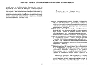 tomada agora no sentido amplo que abarca as três áreas, “os
arquivistas estão aptos a responder à expectativa dos
administradores no que concerne às regras de criação dos
documentos, à expectativa dos seus usuários no conhecimento e à
crítica de seu conteúdo e às exigências do seu que-fazer, não
somente nas tarefas da avaliação e eliminação de documentos, mas
também na elaboração de instrumentos de pesquisa e na valorização
dos fundos de arquivo” (DELMAS, 1998).
AMARAL, Sylvio. Falsidade documental. São Paulo: Ed. Revista dos
Tribunais, 1973. Para estudar a aplicação da lei penal para os
crimes contra a fé pública, o autor identifica documentos públicos
e privados e os públicos por equiparação legal, enumerando as
possibilidades de falsificação.
ATIENZA, Cecilia Andreotti. Documentação jurídica. Rio de Janeiro:
Achiamé, 1979. Esta introdução à análise e à indexação de atos
legais, visando o trabalho de referência legislativa, tornou-se
instrumental básico para a redação de legislação e para a
identificação dos documentos diplomáticos da área legislativa.
BELLOTTO, Heloísa Liberalli.Descrição sumária:solução de acesso.
In: Arquivo: boletim informativo e histórico. São Paulo: 9(2), p.65-
71, jul./dez.1988.Estudo, comparando idéias de Schellenberg e
deVicenta Cortés, a respeito dos caracteres internos (substância)
e dos externos (estrutura) dos documentos, demonstrando sua
utilidade para a descrição.
_____ Glossário das espécies documentais. In: Documentos
manuscritos avulsos da Capitania de São Paulo: catálogo 1. São
Paulo: FAPESP, 2000, p. 301-316. Identificação diplomática,
conceituação, análise e exemplificação das espécies
documentais que ocorrem no conjunto documental referente à
Capitania de São Paulo no Arquivo Histórico Ultramarino de
Lisboa.
_____ Identificação Diplomática dos documentos. In: Arquivos
permanentes. São Paulo:T.A.Queiroz, 1991.Capítulo que aborda
informações gerais sobre a Diplomática e expõe as partes do
discurso diplomático, exemplificando, com a análise de
BIBLIOGRAFIA COMENTADA
COMO FAZER 8 - COMO FAZER ANÁLISE DIPLOMÁTICA E ANÁLISE TIPOLÓGICA DE DOCUMENTO DE ARQUIVO
109 111
 