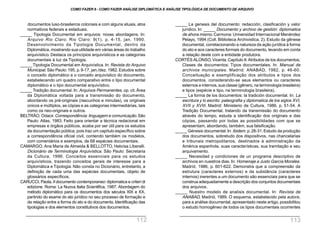 _____ La genesis del documento: redacción, clasificación y valor
jurídico. In: _____ Documento y archivo de gestión: diplomatica
de ahora mismo.Carmona: Universidad Internacional Menéndez
Pelayo, 1994 (Coll. Biblioteca Archivistica, 2). Estudo da gênese
documental, correlacionando a natureza da ação jurídica à forma
do ato e aos caracteres formais do documento, levando em conta
a relação deste com a entidade produtora.
CORTÉS ALONSO,Vicenta.Capítulo II:Atributos de los documentos;
Clases de documentos; Tipos documentales. In: Manual de
archivos municipales. Madrid: ANABAD, 1982, p. 46-60.
Conceituação e exemplificação dos atributos e tipos dos
documentos, considerando-se seus elementos ou caracteres
externos e internos, sua classe (gênero, na terminologia brasileira)
e tipos (espécie e tipo, na terminologia brasileira).
_____ La forma de los documentos: la tradición documental. In: La
escritura y lo escrito: paleografia y diplomatica de los siglos XVI,
XVII y XVIII. Madrid: Ministerio de Cultura, 1986. p. 51-54. A
Tradição Documental, tratando da transmissão do documento
através do tempo, estuda a identificação dos originais e das
cópias, passando por todas as possibilidades com que se
apresentam, abordando, também, sua falsificação.
_____ Génesis documental.In: Ibidem. p.28-31.Estudo da produção
dos documentos, sobretudo dos dispositivos, nas chancelarias
e tribunais metropolitanos, destinados à administração da
América espanhola, suas características, sua tramitação e seu
arquivamento.
_____ Necesidad y condiciones de un programa descriptivo de
archivos en nuestros dias. In: Homenaje a Justo García Morales.
Madrid, 1986, p. 601-622. Demonstra que a compreensão da
estrutura (caracteres externos) e da substância (caracteres
internos) inerentes a um documento são essenciais para que se
construa adequadamente a descrição dos conjuntos documentais
dos arquivos.
_____ Nuestro modelo de analisis documental. In: Revista de
ANABAD, Madrid, 1989. O esquema, estabelecido pela autora,
para a análise documental, apresentado neste artigo, possibilitou
o estudo homogêneo de todos os tipos documentais ocorrentes
documentos luso-brasileiros coloniais e com alguns atuais, atos
normativos federais e estaduais.
_____ Tipologia Documental em arquivos: novas abordagens. In:
Arquivo Rio Claro. Rio Claro: 9(1), p. 4-15, jan. 1990.
Desenvolvimento da Tipologia Documental, dentro da
Diplomática, mostrando sua utilidade em várias áreas do trabalho
arquivístico. Destaca os princípios arquivísticos e as categorias
documentais à luz da Tipologia.
_____ Tipologia Documental em Arquivística. In: Revista do Arquivo
Municipal, São Paulo:195, p.9-17, jan./dez.1982.Estudos sobre
o conceito diplomático e o conceito arquivístico do documento,
estabelecendo um quadro comparativo entre o tipo documental
diplomático e o tipo documental arquivístico.
_____ Tradição documental. In: Arquivos Permanentes, op. cit. Área
da Diplomática voltada para a transmissão do documento,
abordando os pré-originais (rascunhos e minutas), os originais
únicos e múltiplos, as cópias e as categorias intermediárias, tais
como os neo-originais e outros.
BELTRÃO, Odacir.Correspondência: linguagem e comunicação.São
Paulo: Atlas, 1983. Feito para orientar a técnica redacional em
empresas e órgãos públicos, acaba por ser útil para os estudos
da documentação pública, pois traz um capítulo específico sobre
a correspondência oficial civil, contendo também os modelos,
com comentários e exemplos, de 68 espécies documentais.
CAMARGO, Ana Maria de Almeida & BELLOTTO, Heloísa Liberalli.
Dicionário de Terminologia Arquivística. São Paulo: Secretaria
da Cultura, 1996. Conceitos essenciais para os estudos
arquivísticos, trazendo conceitos gerais de interesse para a
Diplomática e Tipologia. Não consta no Dicionário, entretanto, a
definição de cada uma das espécies documentais, objeto de
glossários específicos.
CARUCCI, Paola. Il documento contemporaneo: diplomatica e criteri di
edizione. Roma: La Nuova Italia Scientifica, 1987. Abordagem do
método diplomático para os documentos dos séculos XIX e XX,
partindo do exame do ato jurídico no seu processo de formação e
da relação entre a forma do ato e do documento. Identificação das
tipologias e dos elementos constitutivos dos documentos.
COMO FAZER 8 - COMO FAZER ANÁLISE DIPLOMÁTICA E ANÁLISE TIPOLÓGICA DE DOCUMENTO DE ARQUIVO
112 113
 