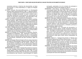 português, explicados à luz do contexto de produção e
apresentando a estrutura da redação de cada um.
MEDEIROS, João Bosco. Correspondência: técnicas de
comunicação criativa. São Paulo: Atlas, 1997. Não sendo livro
específico de Diplomática, é útil para esta área em sua Parte III,
relativa à correspondência e a atos oficiais, trazendo conceito,
princípios de redação oficial, além da definição e comentários
sobre a estrutura e as diversas partes de 67 espécies
documentais, com os respectivos exemplos.
MEIRELES, Hely Lopes. Direito administrativo brasileiro. São Paulo:
Revista dos Tribunais, 1989. Apresenta e discute conceitos
básicos de interesse do Direito, mas de importância básica para
a compreensão dos estudos diplomáticos, sobretudo nos
capítulos relativos a atos administrativos e à administração
pública (estrutura administrativa, entidades políticas e
administrativas, órgãos públicos).
NUÑEZ CONTRERAS, Luiz. Concepto de documento. In:
Archivistica: estudios básicos. Sevilla: Diputación Provincial,
1981. Abordagem da diferenciação básica entre documento em
geral, documento administrativo, documento diplomático,
documento não-diplomático e documento arquivístico,
documento não-arquivístico, exemplificando como o mesmo ato
administrativo pode gerar estas várias modalidades de
documento.
OTAMENDI, Alberto F. J. Tipologia Documental. In: Revista de la
Asociación Argentina de Archiveros. Buenos Aires, nº. 16, 1979.
Acepção bastante original e livre do conceito de Tipologia,
sugerindo agregações que poderiam ser feitas, levando-se em
conta não só a natureza basicamente jurídica do documento
público, mas também suas implicações sociais.
PINHEIRO, Ana Virgínia. Diplomas legais portugueses de acordo
com os preceitos praticados entre 1752 e 1807 (ined.).Transcrição
do Appendix do índice de todas as leis, alvarás, cartas régias da
segunda metade do século XVIII até o início do século XIX (1807),
explicando as partes constituintes dos documentos e orientando
a produção dos futuros atos dispositivos.
caracteres externos e internos dos documentos, os tipos
documentais, a crítica diplomática e o objeto da Tradição
Documental.
LE GOFF, Jacques. Documento/Monumento. In: Enciclopedia
Einaudi.Lisboa: Imprensa Nacional, 1984, v.1:Memória-História,
p. 95-106. O alargamento do conceito de documento provoca a
chamada “revolução documental”, na qual o correto é que o
historiador transforme os documentos em monumentos (no
sentido do documento comemorativo, supervalorizado) e não,
como no passado, os monumentos em documentos.
LOPES, Luís Carlos. A informação e os arquivos. Niterói: Eduff/São
Carlos: Edufscar, 1996. O autor demonstra que a compreensão
da especificidade da informação arquivística relativamente aos
contextos de produção/acumulação é básica para os estudos
das tipologias documentais, facilitando a elaboração dos planos
de classificação, tabelas de temporalidade e a descrição.
LUZ, Milton. Redação de documentos: orientação e modelos. 7. ed.
Porto Alegre, 1992. Definição, modalidades e modelos de quase
meia centena de espécies documentais usuais no serviço público
brasileiro e/ou em empresas e entidades sociais.
MANUAL de Redação da Presidência da República. Brasília:
Presidência da República, 1991. Destinado a uniformizar e
padronizar as normas de redação dos atos e comunicações
oficiais, pode ser utilizado pelos arquivistas para a identificação
dos documentos, sobretudo dos atos normativos, objeto do
capítulo V.
MANUAL de Redação Oficial do Estado do Rio de Janeiro.Secretaria
de Estado de Administração e Reestruturação, 1999. Para uso
dos servidores do Estado do Rio de Janeiro, conceitua, com
grande clareza e objetividade, os atos administrativos, definindo
suas finalidades e orientando sua elaboração, mediante
apresentação de modelos.
MARTINHEIRA, José J. Sintra. Tipologia Documental nos arquivos:
um caso: Tipologias documentais da administração central do
Antigo Regime. Lisboa: Faculdade de Letras, 1997. Os atos
normativos da Chancelaria Real, dosTribunais e os ascendentes
reivindicatórios que marcam a administração do império
COMO FAZER 8 - COMO FAZER ANÁLISE DIPLOMÁTICA E ANÁLISE TIPOLÓGICA DE DOCUMENTO DE ARQUIVO
116 117
 