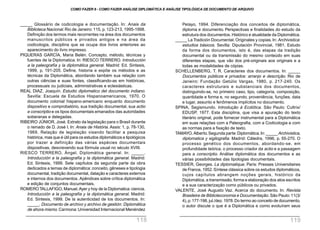 _____ Glossário de codicologia e documentação. In: Anais da
Biblioteca Nacional. Rio de Janeiro: 115, p. 123-213, 1995-1998.
Definição dos termos mais recorrentes na área dos documentos
manuscritos públicos e privados antigos e na área da
codicologia, disciplina que se ocupa dos livros anteriores ao
aparecimento do livro impresso.
PIQUERAS GARCÍA, Maria Belén. Concepto, método, técnicas y
fuentes de la Diplomatica. In: RIESCO TERRERO. Introducción
a la paleografía y la diplomática general. Madrid: Ed. Sintesis,
1999, p. 191-205. Define, historia e expõe os métodos e as
técnicas da Diplomática, abordando também sua relação com
outras ciências e suas fontes, classificando-as em históricas,
processuais ou judiciais, administrativas e eclesiásticas.
REAL DIAZ, Joaquín. Estudio diplomatico del documento indiano.
Sevilla: Escuela de Estudios Hispanoamericanos, 1970. O
documento colonial hispano-americano enquanto documento
dispositivo e comprobatório, sua tradição documental, sua actio
e conscriptio e os tipos documentais emanados das autoridades
soberanas e delegadas.
RIBEIRO JÚNIOR, José. Extrato da legislação para o Brasil durante
o reinado de D. José I. In: Anais de História. Assis: 1, p. 78-130,
1969. Relação de legislação visando facilitar a pesquisa
histórica, mas que é útil para os estudos diplomáticos e tipológicos
por trazer a definição das várias espécies documentais
dispositivas, descrevendo sua fórmula usual no século XVIII.
RIESCO TERRERO, Ángel. Diplomática general. In: _____.
Introducción a la paleografía y la diplomática general. Madrid:
Ed. Sintesis, 1999. Sete capítulos da segunda parte da obra
dedicados a temas de diplomática: conceito, gêneses e tipologia
documental, tradição documental, datação e caracteres externos
e internos dos documentos. Apêndices sobre crítica diplomática
e edição de conjuntos documentais.
ROMEROTALLAFIGO, Manuel.Ayer y hoy de la Diplomatica:ciencia.
Introducción a la paleografía y la diplomática general. Madrid:
Ed. Sintesis, 1999. De la autenticidad de los documentos. In:
_____. Documento de archivo y archivo de gestión: Diplomática
de ahora mismo. Carmona: Universidad Internacional Menéndez
Pelayo, 1994. Diferenciação dos conceitos de diplomática,
diploma e documento. Perspectivas e finalidades do estudo da
estrutura dos documentos. Histórico e atualidade da Diplomática.
_____ La Tradición Documental. Originales y copias. In: Archivistica:
estudios básicos. Sevilla: Diputación Provincial, 1981. Estudo
da forma dos documentos, isto é, das etapas da tradição
documental ou da transmissão do mesmo conteúdo em suas
diferentes etapas, que vão dos pré-originais aos originais e a
todas as modalidades de cópias.
SCHELLENBERG, T. R. Caracteres dos documentos. In: _____
Documentos públicos e privados: arranjo e descrição. Rio de
Janeiro: Fundação Getúlio Vargas, 1980, p. 217-240. Os
caracteres estruturais e substanciais dos documentos,
distinguindo-se, no primeiro caso, tipo, categoria, composição,
quantidade e forma e, no segundo, proveniência, funções, data
e lugar, assunto e fenômenos implícitos no documento.
SPINA, Segismundo. Introdução à Ecdótica. São Paulo: Cultrix/
EDUSP, 1977. Esta disciplina, que visa a apuração do texto
literário original, pode fornecer instrumental para a Diplomática
em suas relações com a Paleografia, com a Codicologia e com
as normas para a fixação de texto.
TAMAYO, Alberto.Segunda parte:Diplomática.In:_____ Archivistica,
diplomatica y sigilografia. Madrid: Cátedra, 1996, p. 55-270. O
processo genético dos documentos, abordando-se, em
profundidade teórica, o processo criador da actio e a passagem
para a conscriptio. Análise diplomática dos documentos e as
várias possibilidades das tipologias documentais.
TESSIER, Georges. La diplomatique. Paris: Presses Universitaires
de France, 1952.Síntese clássica sobre os estudos diplomáticos,
cujos capítulos abrangem noções gerais, histórico da
Diplomática, a transmissão, forma e elaboração dos atos escritos
e a sua caracterização como públicos ou privados.
VALENTE, José Augusto Vaz. Acerca do documento. In: Revista
Brasileira de Biblioteconomia e Documentação. São Paulo:11(3/
4), p.177-198, jul./dez.1978.Do termo ao conceito de documento,
o autor discute o que é a Diplomática e como evoluíram seus
COMO FAZER 8 - COMO FAZER ANÁLISE DIPLOMÁTICA E ANÁLISE TIPOLÓGICA DE DOCUMENTO DE ARQUIVO
118 119
 
