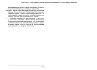 estudos a partir da chamada Guerra Diplomática. O documento
enquanto fonte histórica e a metodologia da Heurística.
VAZQUEZ, Manuel. Estudio del carácter original de los documentos.
Córdoba: Dirección General de Publicaciones, 1988. Estudo dos
caracteres externos e internos dos documentos de arquivo e as
várias etapas da tradição documental: dos pré-originais aos pós-
originais, passando pela caracterização dos originais.
_____ Reflexiones sobre el término “tipo documental”. In: De archivos
y archivistas: homenaje a Aurelio Tanodi. Washington:
Organización de los Estados Americanos, 1987. Antecedentes
do termo tipo documental, autores de vários países que o utilizam,
e também que não o utilizam, definição de tipo documental e
explanação sobre as categorias documentais.
COMO FAZER 8 - COMO FAZER ANÁLISE DIPLOMÁTICA E ANÁLISE TIPOLÓGICA DE DOCUMENTO DE ARQUIVO
120
 