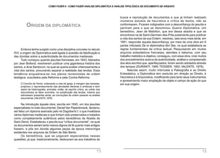 Embora tenha surgido como uma disciplina concreta no século
XVI, a origem da Diplomática está ligada à questão da falsificação e
das dúvidas sobre a autenticidade de documentos medievais.
Tudo começou quando jesuítas franceses, em 1643, liderados
por Jean Bolland, resolveram publicar uma gigantesca história dos
santos, a Acta Santorum, na qual se queria avaliar criteriosamente a
vida dos santos, procurando separar a realidade das lendas. Essa
tendência enquadrava-se nos planos revisionistas de ordem
teológica, suscitados pela Reforma e pela Contra-Reforma.
O Concílio de Trento, ordenando a vida da Igreja, à margem das heresias,
propiciou o rejuvenescimento das atividades literárias e artísticas e bem
assim da historiografia, animada, então, de espírito crítico, ao colher dos
documentos os fatos ocorridos, na substituição das lendas, mesmo que
estivessem presentes ainda, as convicções de ordem pessoal na análise
documental.(VALENTE,1978)
Na introdução àquela obra, escrita em 1645, um dos jesuítas
especialistas no trato documental, DanielVan Papenbroeck, declarou
ser falso um diploma assinado pelo rei Dagoberto I, o que invalidava
vários diplomas medievais e que tinham sido preservados e tratados
como completamente autênticos pelos beneditinos da Abadia de
Saint Denis. Estabeleceu o jesuíta sua “crítica documental”, na qual
os documentos seriam tanto menos dignos de fé quanto mais antigos
fossem, e pôs em dúvida algumas peças da época merovíngia
existentes nos arquivos da Ordem de São Bento.
Os beneditinos, que se julgavam especialistas nessas
questões, já que, tradicionalmente, dedicavam-se aos trabalhos de
ORIGEM DA DIPLOMÁTICA
busca e reprodução de documentos e que já tinham realizado
inúmeros estudos de heurística e crítica de textos, não se
conformaram. Ficaram indignados com a desconfiança do jesuíta e
partiram para o que se denominou Guerra Diplomática. Um
beneditino, Jean de Mabillon, que era dessa abadia e que se
encontrava na de Saint-Germain-des-Près justamente para publicar
a vida dos santos da sua Ordem, resolveu, seis anos mais tarde, em
1681, responder àquela desconfiança, por meio de uma obra em 6
partes intitulada De re diplomatica libri Sex, na qual estabelecia as
regras fundamentais da crítica textual. Pesquisando em muitos
arquivos eclesiásticos franceses, alemães e italianos, com seu
trabalho metódico e objetivo, conseguiu, com essa obra, criar muitos
dos procedimentos acerca da autenticidade, análise e compreensão
dos atos escritos que, aperfeiçoados, foram sendo adotados através
dos tempos (DURANTI, 1995; TESSIER, 1952; VALENTE, 1978).
Nascida assim, muito imbricada à Paleografia e ao Direito
Eclesiástico, a Diplomática tem evoluído em direção ao Direito, à
Heurística e à Arquivística, modificando para tanto seus instrumentos
e apresentando maior ampliação de objeto e campo de ação do que
em sua origem.
COMO FAZER 8 - COMO FAZER ANÁLISE DIPLOMÁTICA E ANÁLISE TIPOLÓGICA DE DOCUMENTO DE ARQUIVO
15 16
 
