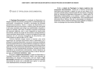 A Tipologia Documental é a ampliação da Diplomática em
direção à gênese documental, perseguindo a contextualização nas
atribuições, competências, funções e atividades da entidade
geradora/acumuladora. Assim, o objeto da Diplomática é a
configuração interna do documento, o estudo jurídico de suas partes
e dos seus caracteres para atingir sua autenticidade, enquanto o
objeto da Tipologia, além disso, é estudá-lo enquanto componente
de conjuntos orgânicos, isto é, como integrante da mesma série
documental, advinda da junção de documentos correspondentes à
mesma atividade.Nesse sentido, o conjunto homogêneo de atos está
expresso em um conjunto homogêneo de documentos, com
uniformidade de vigência (BELLOTTO, 1989).
Antonia Heredia chega mesmo a aventar uma certa
supremacia da Tipologia Documental sobre a Diplomática, se o
enfoque for a doutrina arquivística. Leve-se em conta que a tendência
futura da predominância do suporte eletrônico acabará por reduzir a
“solenidade” do documento e a fazer prevalecer as fórmulas jurídicas
sobre as fórmulas estritamente diplomáticas. Menciona ainda que a
Tipologia, por suas características intrínsecas, concede uma maior
importância ao procedimento administrativo, dando relevância ao
conjunto orgânico no qual o documento se situa, e não ao “discurso”
de cada um (HEREDIA HERRERA, 1985).
Enquanto a espécie documental é o objeto da Diplomática, a
Tipologia Documental, representando melhor uma extensão da
Diplomática em direção à Arquivística, tem por objeto o tipo
documental, entendido como a “configuração que assume a espécie
documental de acordo com a atividade que a gerou” (o que será
mais detalhadamente conceituado adiante).
O QUE É TIPOLOGIA DOCUMENTAL
Então, o objeto da Tipologia é a lógica orgânica dos
conjuntos documentais. Utiliza-se a mesma construção
diplomática para assinalar o registro do que se quer dispor ou do
que já foi cumprido sobre a mesma função.Por isso mesmo, aTipologia
pode ser chamada de Diplomática Arquivística ou, melhor ainda, de
Diplomática Contemporânea, se se atentar o quanto o objeto e os
objetivos de ambas podem ser amalgamados, como exemplarmente
demonstra Bruno Delmas. Para ele, a preocupação da disciplina é,
atualmente, menos o estudo da estrutura, forma, gênese ou tradição, e
mais o da tipologia dos documentos (DELMAS,1998).
COMO FAZER 8 - COMO FAZER ANÁLISE DIPLOMÁTICA E ANÁLISE TIPOLÓGICA DE DOCUMENTO DE ARQUIVO
19 20
 