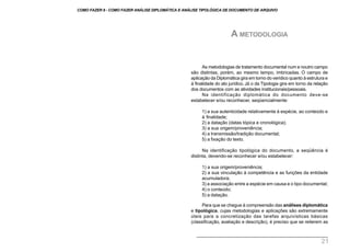 As metodologias de tratamento documental num e noutro campo
são distintas, porém, ao mesmo tempo, imbricadas. O campo de
aplicação da Diplomática gira em torno do verídico quanto à estrutura e
à finalidade do ato jurídico. Já o da Tipologia gira em torno da relação
dos documentos com as atividades institucionais/pessoais.
Na identificação diplomática do documento deve-se
estabelecer e/ou reconhecer, seqüencialmente:
1) a sua autenticidade relativamente à espécie, ao conteúdo e
à finalidade;
2) a datação (datas tópica e cronológica);
3) a sua origem/proveniência;
4) a transmissão/tradição documental;
5) a fixação do texto.
Na identificação tipológica do documento, a seqüência é
distinta, devendo-se reconhecer e/ou estabelecer:
1) a sua origem/proveniência;
2) a sua vinculação à competência e as funções da entidade
acumuladora;
3) a associação entre a espécie em causa e o tipo documental;
4) o conteúdo;
5) a datação.
Para que se chegue à compreensão das análises diplomática
e tipológica, cujas metodologias e aplicações são extremamente
úteis para a concretização das tarefas arquivísticas básicas
(classificação, avaliação e descrição), é preciso que se reiterem as
A METODOLOGIA
COMO FAZER 8 - COMO FAZER ANÁLISE DIPLOMÁTICA E ANÁLISE TIPOLÓGICA DE DOCUMENTO DE ARQUIVO
21
 