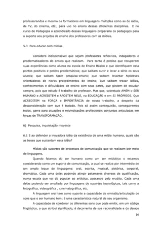 professorandos e mesmo os formadores em linguagens múltiplas como as do rádio,
da TV, do cinema, etc., para uso no ensino dessas diferentes disciplinas.       E no
curso de Pedagogia o aprendizado dessas linguagens prepararia os pedagogos para
o suporte aos projetos de ensino dos professores com as mídias.


5.3 Para educar com mídias


       Considero indispensável que sejam professores reflexivos, indagadores e
problematizadores do ensino que realizam.       Para tanto é preciso que recuperem
suas experiências como alunos na escola de Ensino Básico e que identifiquem nela
pontos positivos e pontos problemáticos; que saibam ouvir e levar a sério os seus
alunos; que saibam      fazer pesquisa-ensino; que      saibam levantar    hipóteses
orientadoras de novos procedimentos de ensino; que saibam trocar idéias,
conhecimentos e dificuldades de ensino com seus pares, que gostem de estudar
sempre, pois que estudo é trabalho de professor. Mas que, sobretudo AMEM o SER
HUMANO e ACREDITEM e APOSTEM NELE, na EDUCAÇÃO e em SI PRÓPRIOS. Que
ACREDITEM na FORÇA e IMPORTÂNCIA de nosso trabalho, a despeito da
desconsideração com que é tratado. Pois só assim conseguirão, conseguiremos
todos, garra para atuações e reivindicações profissionais conjuntas articuladas em
forças de TRANSFORMAÇÃO.


6) Pesquisa, inquietação movente


6.1 E ao defender a inovadora idéia da existência de uma mídia humana, quais são
as bases que sustentam essa idéia?


       Mídias são suportes de processos de comunicação que se realizam por meio
de linguagens.
       Quando falamos do ser humano como um ser midiático o estamos
considerando como um suporte de comunicação, a qual se realiza por intermédio de
um amplo leque de linguagens: oral, escrita, musical, pictórica, corporal,
dramática. Cada uma delas podendo atingir patamares diversos de qualificação,
numa escala que vai do popular ao artístico, passando pelo erudito. Cada uma
delas podendo ser ampliada por linguagens de suportes tecnológicos, tais como a
fotográfica, videográfica , cinematográfica, etc.
       A linguagem oral tem como suporte a capacidade de emissão/articulação de
sons que o ser humano tem; é uma característica natural de seu organismo.
       A capacidade de combinar os diferentes sons que pode emitir, em um código
lingüístico, a que atribui significado, é decorrente de sua racionalidade e do desejo

                                                                                  10
 