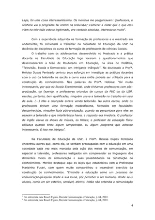 Lapa, foi uma coisa interessantíssima. Os meninos me perguntavam: ‘professora, a
senhora viu o programa tal ontem na televisão?’ Comecei a notar que o que eles
viam na televisão estava legitimado, era verdade absoluta, interessava muito3.


           Com a experiência adquirida na formação de professores e o mestrado em
andamento, foi convidada a trabalhar na Faculdade de Educação da USP na
docência de disciplinas do curso de formação de professores de ciências Sociais.
           O trabalho com os adolescentes desenvolvido no Mestrado e a prática
docente       na    Faculdade     de    Educação       logo   levaram    a     questionamentos     que
desencadearam a tese de Doutorado em Educação, na área de Didática,
“Televisão, Escola e Democracia: um intrigante triângulo”. No doutorado a Profª.
Heloisa Dupas Penteado centrou seus esforços em investigar as práticas docentes
com o uso da televisão na escola e como essa mídia poderia ser utilizada para a
construção         do   conhecimento.      Nas     palavras    da     Profª.    Heloisa:   “foi   muito
interessante, por que na Escola Experimental, onde tínhamos professores com pós-
graduação, ou fazendo, e professores oriundos de cursos da PUC ou da USP,
escolas, portanto, bem qualificadas, ninguém usava a televisão no trabalho em sala
de aula. (...) Mas a criançada estava vendo televisão. Na outra escola, onde os
professores        tinham      uma     formação       modestíssima,     formados      em   faculdades
desconhecidas, ninguém fazia pós-graduação, quando eu perguntava para eles se
usavam a televisão e que interferência havia, a resposta era imediata. O professor
de inglês usava os shows de música, os filmes; o professor de educação física
utilizava quando tinha algum campeonato, ou algum programa que achasse
interessante. E isso me intrigou4.


           Na Faculdade de Educação da USP, a Profª. Heloisa Dupas Penteado
encontrou outros que, como ela, se sentiam preocupados com a educação em uma
sociedade cada vez mais marcada pela ação dos meios de comunicação, em
especial a televisão, professores instigados em compreender as linguagens dos
diferentes       meios    de    comunicação       e    suas   possibilidades     na   construção     do
conhecimento. Merece destaque aqui os laços que estabeleceu com a Professora
Marizinha Fusari, com quem muito compartilhou o incansável exercício da
construção de conhecimentos. “Entendia a educação como um processo de
comunicação/pesquisa desde a sua lousa, por perceber o ser humano, desde seus
alunos, como um ser estético, sensível, afetivo. Então não entendia a comunicação




3
    Em entrevista para Roseli Fígaro, Revista Comunicação e Educação, p. 64, 2003.
4
    Em entrevista para Roseli Fígaro, Revista Comunicação e Educação, p. 64, 2003.

                                                                                                      4
 